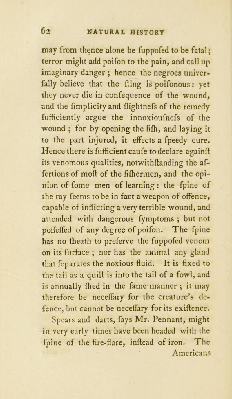 may from thence alone be fuppofed to be fatal; terror might add poifon to the pain, and call up imaginary danger ; hence the negroes univer- fally believe that the fling is poifonous: yet they never die in confequence of the wound, and the fimplicity and fiightnefs of the remedy fufficiently argue the innoxioufnefs of the wound ; for by opening the fifh, and laying it to the part injured, it effects a fpeedy cure. Hence there is fufficient caufe to declare againft its venomous qualities, notwithftanding the af- fertions of mod of the fifhermen, and the opi- nion of fome men of learning: the fpine of the ray feems to be in fact a weapon of offence, capable of inflicting a very terrible wound, and attended with dangerous fymptoms ; but not poifelfed of any degree of poifon. The fpine has no (heath to preferve the fuppofed venom on its ftirface ; nor has the animal any gland that feparates the noxious fluid. It is fixed to the tail as a quill is into the tail of a fowl, and is annually fhed in the fame manner ; it may therefore be neceffary for the creature’s de- fence, but cannot be neceffary for its exiftence. Spears and darts, fays Mr. Pennant, might in very early times have been headed with the fpine of the fire-flare, inflead of iron. The Americans