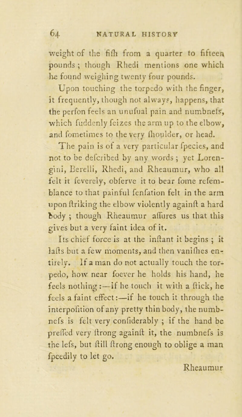 weight of the fifh from a quarter to fifteen pounds ; though Rhecii mentions one which Le found weighing twenty four pounds. Upon touching the torpedo with the finger, it frequently, though not always, happens, that the perfon feels an unufual pain and numbnefs, which fuddenly feizes the arm up to the elbow, anti fometimes to the very fhoulder, or head. The pain is of a very particular fpecies, and not to be defcribed by any words ; yet Loren- gini, Berelli, Rhedi, and Rheaumur, who all felt it feverely, obferve it to bear fome refem- blance to that painful fenfation felt in the arm upon ftriking the elbow violently againft a hard body ; though Rheaumur affures us that this gives but a very faint idea of it. Its chief force is at the indant it begins ; it lads but a few moments, and then vanifhes en- tirely. If a man do not actually touch the tor- pedo, how near foevcr he holds his hand, he feels nothing:—if he touch it with a dick, he feels a faint effect:—if he touch it through the interpofition of any pretty thin body, the numb- refs is felt very confiderably ; if the hand be prefled very drong againd it, the numbnefs is the lefs, but dill drong enough to oblige a man fpcedily to let go. Rheaumur