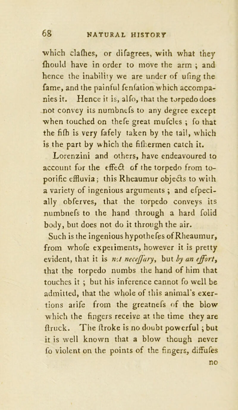 which clafhes, or di(agrees, with what they ftiould have in order to move the arm ; and hence the inability we are under of ufingthe fame, and the painful fenfation which accompa- nies it. Hence it is, alfo, that the torpedo does not convey its numbnefs to any degree except when touched on thefe great mufcles ; fo that the fifh is very fafely taken by the tail, which is the part by which the fifhermen catch it. Lorenzini and others, have endeavoured to account for the effe& of the torpedo from to- porific effluvia; this Rheaumur objects to wdih a variety of ingenious arguments ; and efpeci- ally obferves, that the torpedo conveys its numbnefs to the hand through a hard folid body, but does not do it through the air. Such is the ingenious hypotheses of Rheaumur, from whofe experiments, however it is pretty evident, that it is nA necejjaryy but by an effort, that the torpedo numbs the hand of him that touches it ; but his inference cannot fo well be admitted, that the whole of this animal's exer- tions arife from the greatnefs of the blow which the fingers receive at the time they are ftruck. The flroke is no doubt powerful ; but it is well known that a blow though never fo violent on the points of the fingers, difFufes no