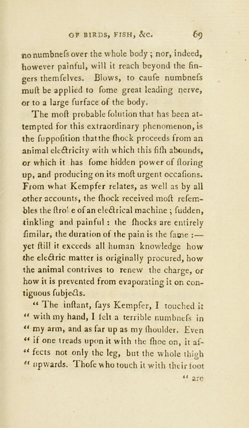 no numbnefs over the whole body ; nor, indeed, however painful, will it reach beyond the fin- gers themfelves. Blows, to caufe numbnefs mud be applied to feme great leading nerve, or to a large furface of the body. The mod probable folution that has been at- tempted for this extraordinary pheno?nenon, is the fuppofition that the fiiock proceeds from an animal electricity with which this fifii abounds, or which it has feme hidden power of fioring up, and producing on its mod urgent occafions. From what Kempfer relates, as well as by all other accounts, the fhock received mod refem- bles the ftro' e of an electrical machine ; fudden, tinkling and painful : the fhocks are entirely fimilar, the duration of the pain is the fame :— yet ftill it exceeds all human knowledge how the electric matter is originally procured, how the animal contrives to renew the charge, or how it is prevented from evaporating it on con- tiguous fubjedls. “ The inftant, fays Kempfer, I touched it “ with my hand, I felt a terrible numbnefs in “ my arm, and as far up as my (houlder. Even 44 if one treads upon it with the fhoe on, it af- 41 fects not only the leg, but the whole thigh ei upwards. Thofe who touch it with their toot (< arc