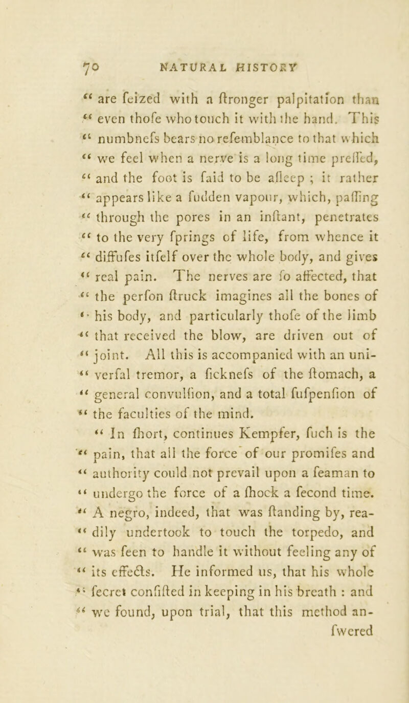 “ are feized with a Wronger palpitation than “ even thofe who touch it with the hand. This 11 numbnefs bears no refemblance to that which “ we feel when a nerve is a long time prelfed, “ and the foot is faid to be aflcep ; it rather “ appears like a fudden vapour, which, palling tc through the pores in an inflant, penetrates “ to the very fprings of life, from whence it “ diffufes itfelf over the whole body, and gives ** real pain. The nerves are fo affected, that “ the perfon Hruck imagines all the bones of *• his body, and particularly thofe of the limb ii that received the blow, are driven out of “ joint. All this is accompanied with an uni- “ verfal tremor, a ficknefs of the flomach, a u general convullion, and a total ftifpenfion of “ the faculties of the mind. “ In fhort, continues Kempfer, fuch is the et pain, that all the force of our promifes and “ authority could not prevail upon a feaman to “ undergo the force of a fhock a fecond time. A negro, indeed, that was Handing by, rea- ** dily undertook to touch the torpedo, and <£ was feen to handle it without feeling any of “ its etfe6ls. He informed us, that his whole fecret con filled in keeping in his breath : and u we found, upon trial, that this method an- fwered