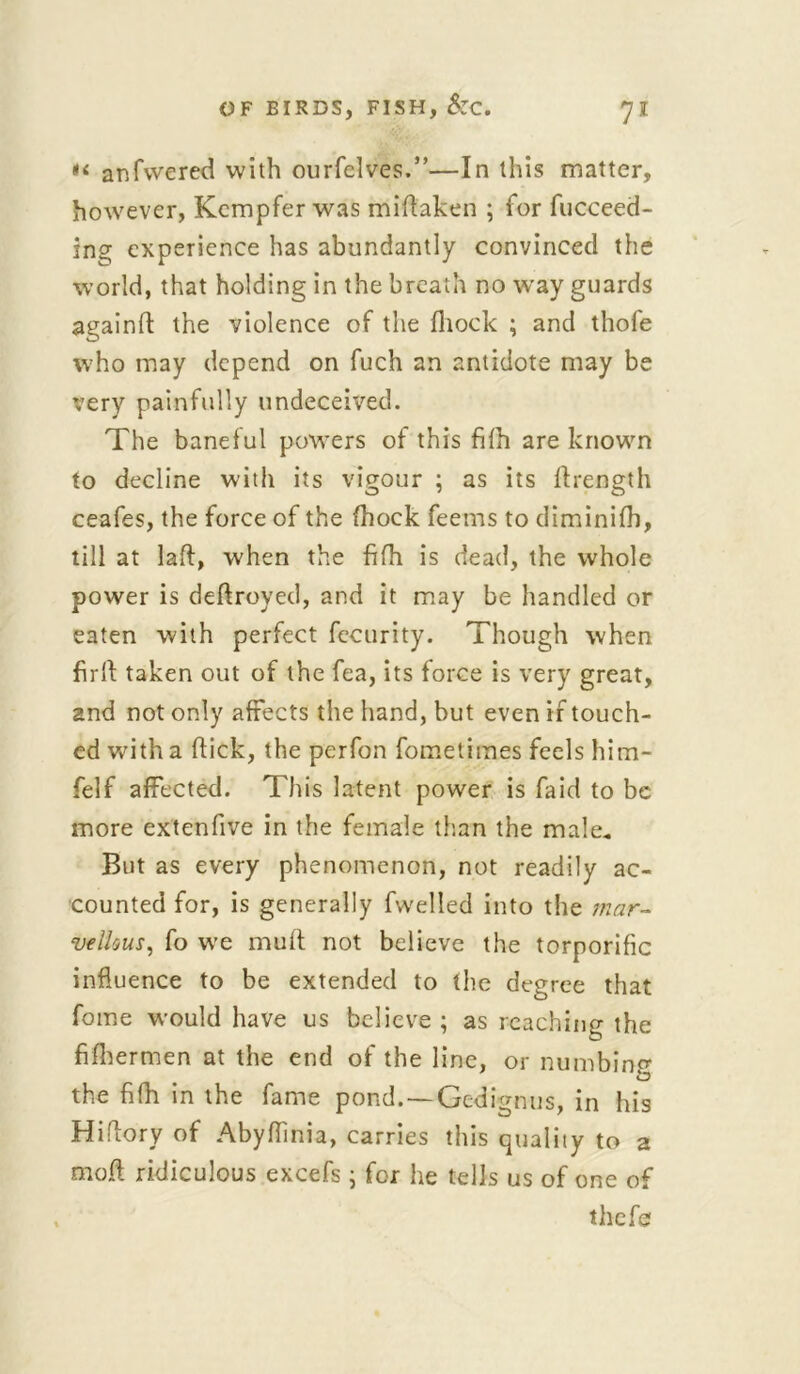 *<■ anfwered with ourfelves.”—In this matter, however, Kcmpfer was miflaken ; for fucceed- ing experience has abundantly convinced the world, that holding in the breath no way guards againft the violence of the fhock ; and thofe who may depend on fuch an antidote may be very painfully undeceived. The baneful powers of this fifh are known to decline with its vigour ; as its ftrength ceafes, the force of the fhock feems to diminifh, till at laft, when the fifh is dead, the whole power is deftroyed, and it may be handled or eaten with perfect fecurity. Though when firft taken out of the fea, its force is very great, and not only affects the hand, but even if touch- ed with a flick, the perfon fometimes feels him- felf affected. This latent power is faid to be more extenfive in the female than the male* But as every phenomenon, not readily ac- counted for, is generally fwelied into the mar- vellous, fo we muft not believe the torporific influence to be extended to the degree that fome would have us believe ; as reaching the fifhermen at the end of the line, or numbing the fifh in the fame pond.—Gedignus, in his Hiflory of Abyflinia, carries this quality to 2 moft ridiculous excefs; for he tells us of one of thefe