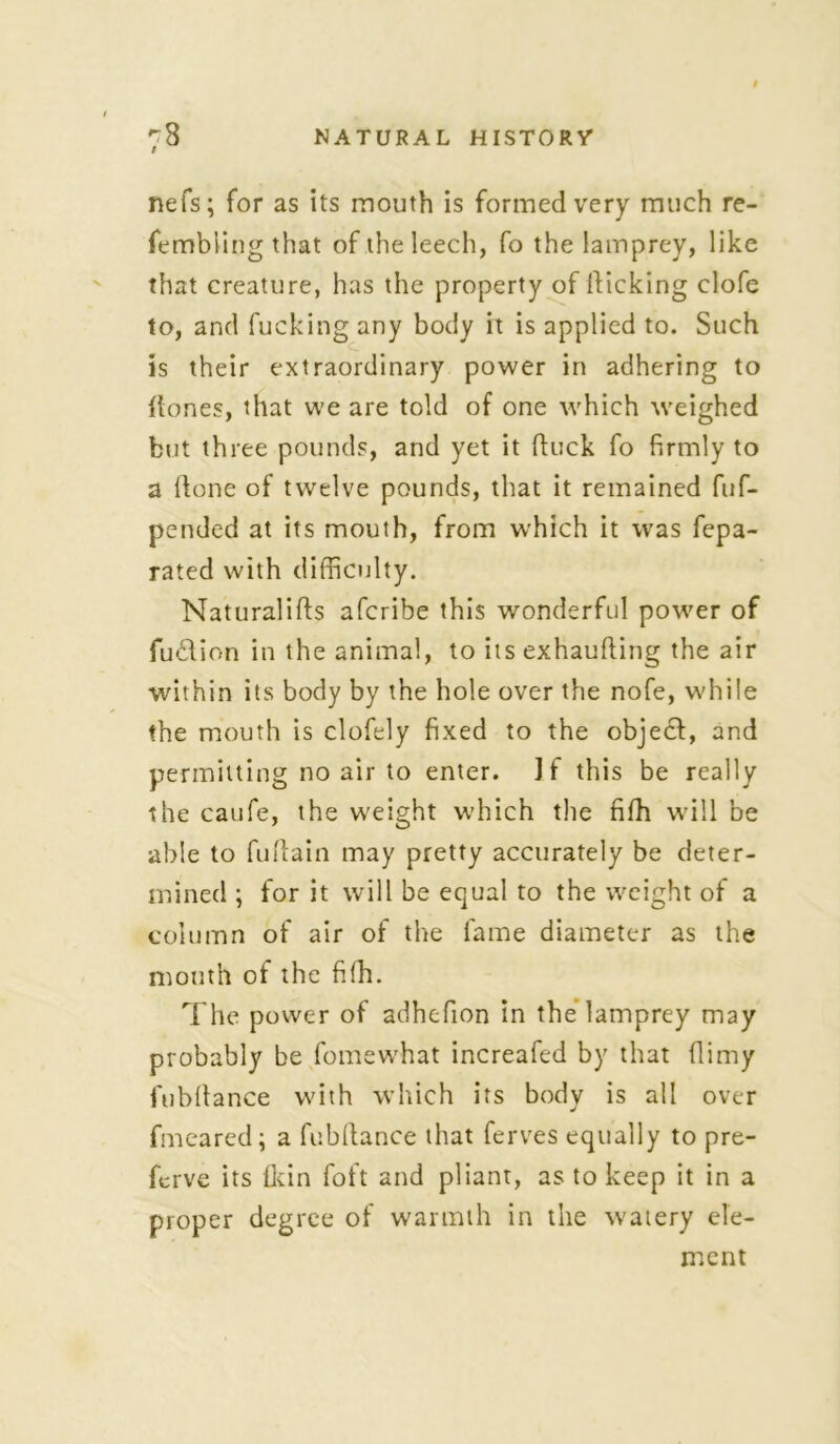 nefs; for as its mouth is formed very much re- fembiing that of the leech, fo the lamprey, like that creature, has the property of flicking clofe to, and fucking any body it is applied to. Such is their extraordinary power in adhering to flones, that we are told of one which weighed but three pounds, and yet it duck fo firmly to a done of twelve pounds, that it remained fuf- pended at its mouth, from which it was fepa- rated with difficulty. Naturalids afcribe this wonderful power of fudfion in the animal, to its exhauding the air within its body by the hole over the nofe, while the mouth is clofely fixed to the object, and permitting no air to enter. If this be really the caufe, the weight which the fifh will be able to fudain may pretty accurately be deter- mined ; for it will be equal to the weight of a column of air of the fame diameter as the mouth of the fifh. The power of adhefion in the lamprey may probably be fomewhat increafed by that dimy fubdance with which its body is all over fmeared; a fubdance that ferves equally to pre- fcrve its {kin foft and pliant, as to keep it in a proper degree of warmth in the watery ele- ment