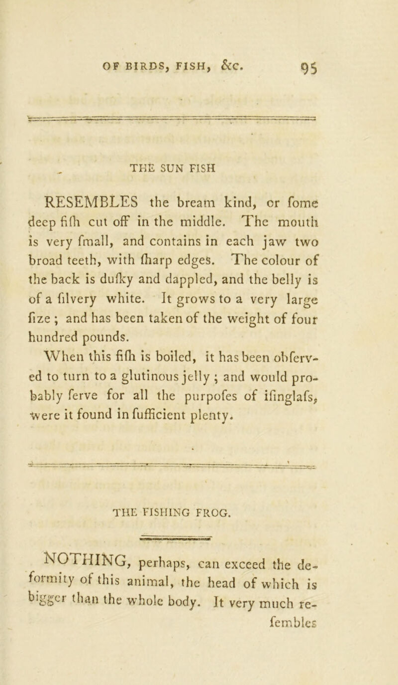 THE SUN FISH RESEMBLES the bream kind, or fome deep fifh cut off in the middle. The mouth is very fmall, and contains in each jaw two broad teeth, with (harp edges. The colour of the back is dulky and dappled, and the belly is of a filvery white. It grows to a very large fize ; and has been taken of the weight of four hundred pounds. When this fifh is boiled, it has been obferv- ed to turn to a glutinous jelly ; and would pro- bably ferve for all the purpofes of ifinglafs, were it found in fufficient plenty. THE FISHING FROG. NO THING, perhaps, can exceed the de- formity ol this animal, the head of which is bigger than the whole body. It very much re- fembles