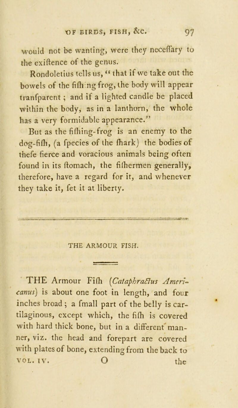 would not be wanting, were they necefiary to the exiftence of the genus. Rondoletius tells us, “ that if we take out the bowels of the filli ng frog, the body will appear tranfparent ; and if a lighted candle be placed within the body, as in a lanthorn, the whole has a very formidable appearance.” But as the fifhing-frog is an enemy to the dog-fifh, (a fpecies of the fhark) the bodies of thefe fierce and voracious animals being often found in its ftomach, the filhermen generally, therefore, have a regard for it, and whenever they take it, fet it at liberty. THE ARMOUR FISH. THE Armour Fifh (Cataphrafius Amen- cairns) is about one foot in length, and four inches broad ; a fmall part of the belly is car- tilaginous, except which, the fifh is covered with hard thick bone, but in a different man- ner, viz. the head and forepart are covered with plates of bone, extending from the back to vol. iv. O the