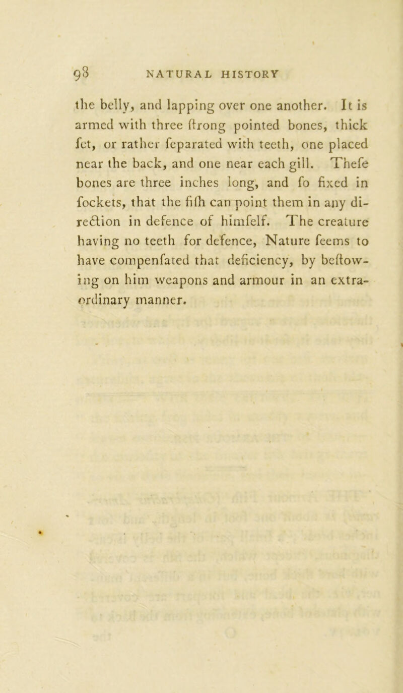 the belly, and lapping over one another. It is armed with three ftrong pointed bones, thick fet, or rather feparated with teeth, one placed near the back, and one near each gill. Thefe bones are three inches long, and fo fixed in fockets, that the filh can point them in any di- rection in defence of himfelf. The creature having no teeth for defence, Nature feems to have compenfated that deficiency, by beftovv- ing on him weapons and armour in an extra- ordinary manner.