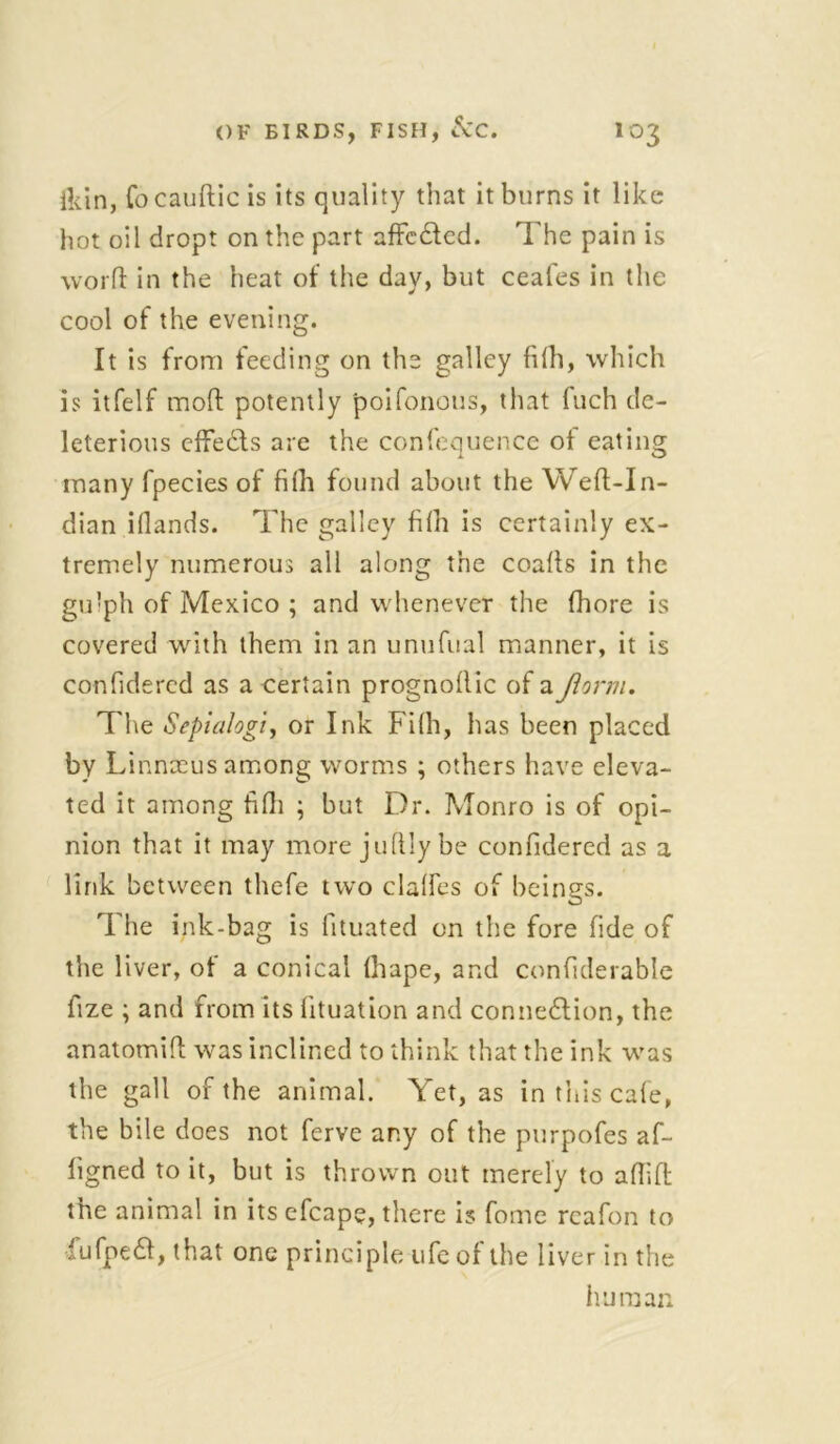 ikin, focaufticis its quality that it burns it like hot oil dropt on the part affcded. The pain is word in the heat of the day, but ceafes in the cool of the evening. It is from feeding on the galley fifh, which is itfelf mod potently 'poifonous, that luch de- leterious effects are the confequence ol eating many fpecies of filh found about the Weft-In- dian iflands. The galley filh is certainly ex- tremely numerous all along the coalls in the gulph of Mexico ; and whenever the fhore is covered with them in an unufual manner, it is confidercd as a certain prognollic of a farm. The Sepialogi, or Ink Filh, has been placed by Linnaeus among worms ; others have eleva- ted it among filh ; but Dr. Monro is of opi- nion that it may more juftly be confidercd as a link between thefe two dalles of beings. The ink-bag is fituated on the fore fide of the liver, of a conical lhape, and confiderable fize ; and from its lituation and connexion, the anatomift was inclined to think that the ink was the gall of the animal. Yet, as in this cafe, the bile does not ferve any of the purpofes af- ligned to it, but is thrown out merely to aflift the animal in its efcape, there is fome reafon to fufped, that one principle life of the liver in the human