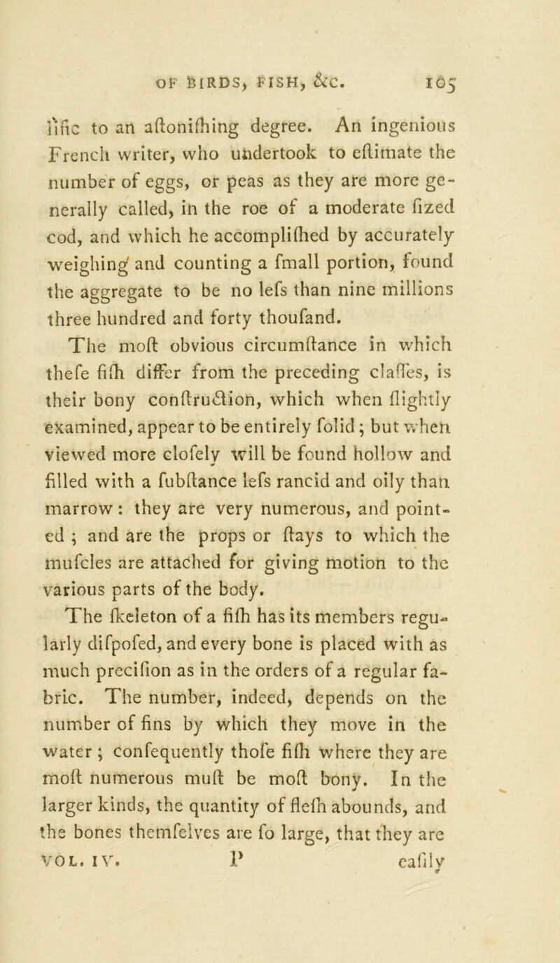 fific to an adonifhing degree. An ingenious French writer, who undertook to edimate the number of eggs, or peas as they are more ge- nerally called, in the roe of a moderate fized cod, and which he accomplilhed by accurately weighing and counting a fmall portion, found the aggregate to be no lefs than nine millions three hundred and forty thoufand. The mod obvious circumllance in which thefe filh differ from the preceding claffes, is their bony condru&ion, which when (lightly examined, appear to be entirely folid; but when viewed more clofely will be found hollow and filled with a fubdance lefs rancid and oily than marrow: they are very numerous, and point- ed ; and are the props or (lays to which the mufcles are attached for giving motion to the various parts of the body. The fkeleton of a fifh has its members regu- larly difpofed, and every bone is placed with as much precifion as in the orders of a regular fa- bric. The number, indeed, depends on the number of fins by which they move in the water ; confequently thofe fiffi where they are mod numerous mud be mod bony. In the larger kinds, the quantity of flefin abounds, and the bones themfelvcs are fo large, that they are Vol. iv. V eafilv