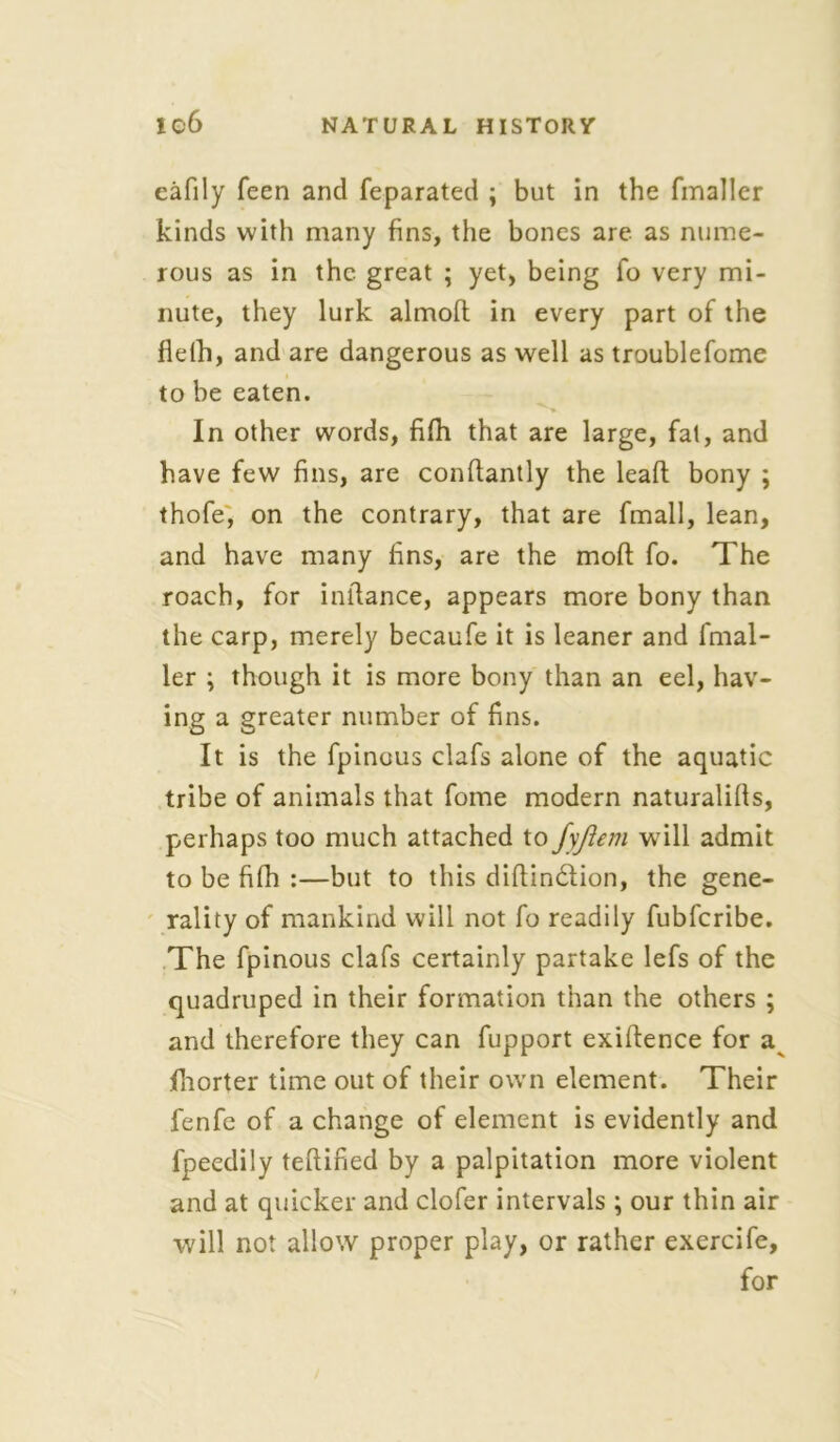 eafily feen and feparated ; but in the fmaller kinds with many fins, the bones are as nume- rous as in the great ; yet, being fo very mi- nute, they lurk almoft in every part of the fleih, and are dangerous as well as troublefome to be eaten. In other words, fifh that are large, fat, and have few fins, are condantly the lead bony ; thofe, on the contrary, that are fmall, lean, and have many fins, are the mod fo. The roach, for indance, appears more bony than the carp, merely becaufe it is leaner and fmal- ler ; though it is more bony than an eel, hav- ing a greater number of fins. It is the fpineus clafs alone of the aquatic tribe of animals that fome modern naturalids, perhaps too much attached to fyjiem will admit to be fifh :—but to this didindfion, the gene- rality of mankind will not fo readily fubferibe. The fpinous clafs certainly partake lefs of the quadruped in their formation than the others ; and therefore they can fupport exidence for a fhorter time out of their own element. Their fenfe of a change of element is evidently and fpeedily tedified by a palpitation more violent and at quicker and clofer intervals; our thin air will not allow proper play, or rather exercife, for