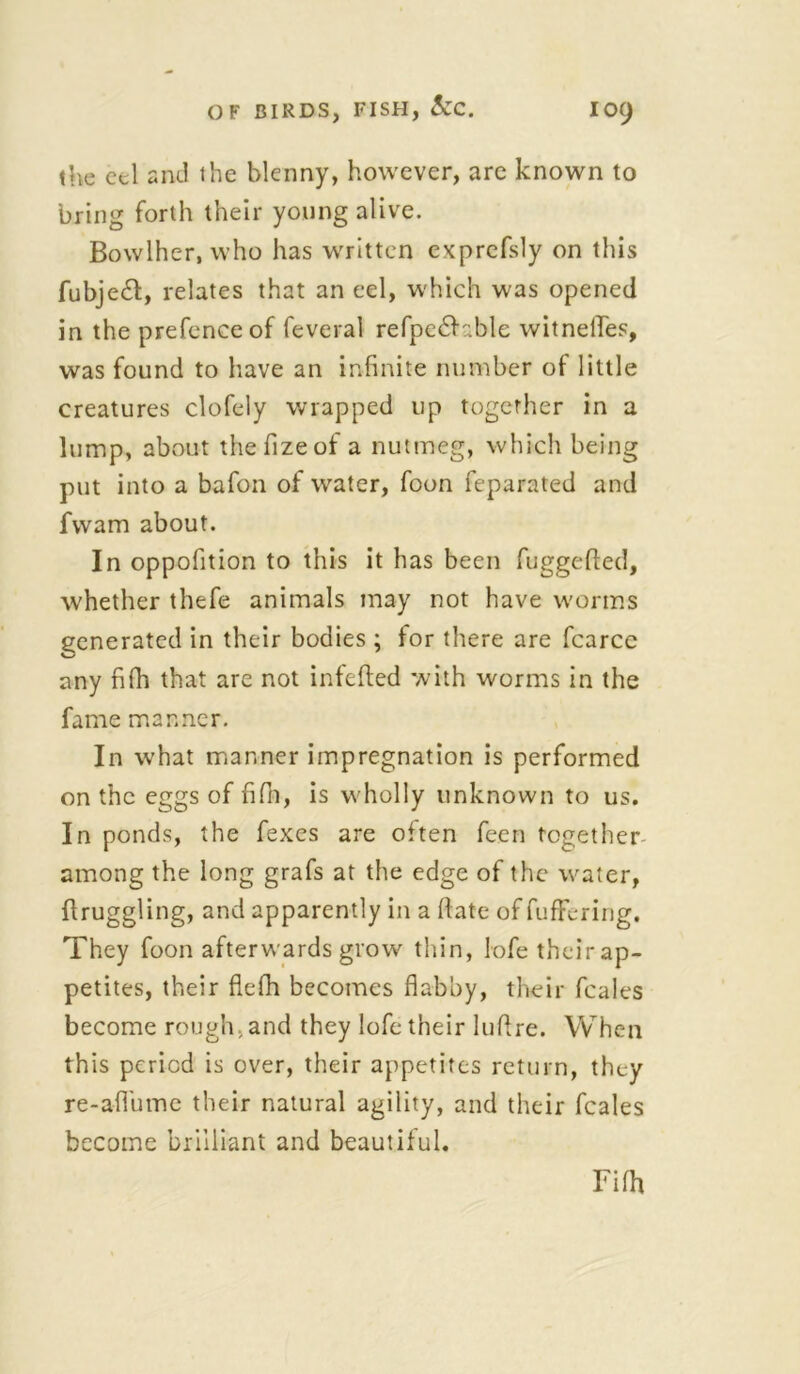 the eel and the blenny, however, are known to bring forth their young alive. Bowlher, who has written exprefsly on this fubje£t, relates that an eel, which was opened in the prefence of feveral refpe£b.ble witnelTes, was found to have an infinite number of little creatures clofely wrapped up together in a lump, about thefizeof a nutmeg, which being put into a bafon of water, foon feparated and fvvam about. In oppofition to this it has been fuggefted, whether thefe animals may not have worms generated in their bodies ; for there are fcarce any fifh that are not infefted with worms in the fame manner. In what manner impregnation is performed on the eggs of fifin, is w'holly unknown to us. In ponds, the fexes are often feen together among the long grafs at the edge of the w^ater, flruggling, and apparently in a ftate of fuffering. They foon afterwards grow thin, lofe their ap- petites, their flefh becomes flabby, their fcales become rough, and they lofe their luftre. When this period is over, their appetites return, they re-aflume their natural agility, and their fcales become brilliant and beautiful.