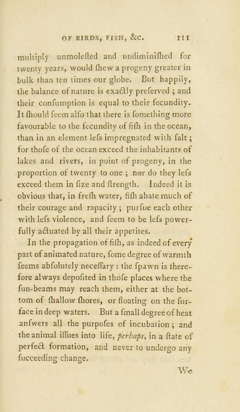 multiply unmolefted and imdiminifhcd for twenty years, would (hew a progeny greater in bulk than ten times our globe. But happily, the balance of nature is exa&ly preferved ; and their confumption is equal to their fecundity. It fhould feem alfo that there is fomething more favourable to the fecundity of fifh in the ocean, than in an element lefs impregnated with fait; for thofe of the ocean exceed the inhabitants of lakes and rivers, in point of progeny, in the proportion of twenty to one ; nor do they lefs exceed them in fize and firength. Indeed it is obvious that, in frefh water, fifh abate much of their courage and rapacity ; purfue each other with lefs violence, and feem to be lefs power- fully adtuated by all their appetites. In the propagation of fifh, as indeed of every part of animated nature, fome degree of warmth feems abfolutely neceflary : the fpawn is there- fore always depofited in thofe places where the fun-beams may reach them, either at the bot- tom of {hallow fhores, or floating on the fur- face in deep waters. But a fmall degree of heat anfwers all the purpofes of incubation ; and the animal ifllies into life, perhaps, in a flate of perfect formation, and never to undergo any fucceeding change. W<?