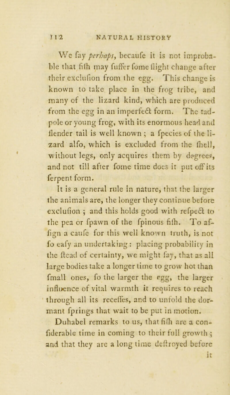 We fay perhaps, becaufe it is not improba- ble that filh may fuffer fome flight change after their exclufion from the egg. This change is known to take place in the frog tribe, and many of the lizard kind, which are produced from the egg in an imperfect form. The tad- pole or young frog, with its enormous head and llender tail is well known ; a fpecies of the li- zard alfo, which is excluded from the fhell, without legs, only acquires them by degree?, and not till after fome time does it put off its ferpent form. It is a general rule in nature, that the larger the animals are, the longer they continue before exclufion ; and this holds good with refpedl to the pea or fpawn of the fpinous fifh. To af- fign a caufe for this well known truth, is not fo eafy an undertaking: placing probability in the (lead of certainty, we might fay, that as all large bodies take a longer time to grow hot than fmall ones, fo the larger the egg, the larger influence of vital warmth it requires to reach through all its recedes, and to unfold the dor- mant fprings that wait to be put in motion. Duhabel remarks to us, that fifh are a con- fiderable time in coming to their full growth ; and that they are a long time deflroyed before it