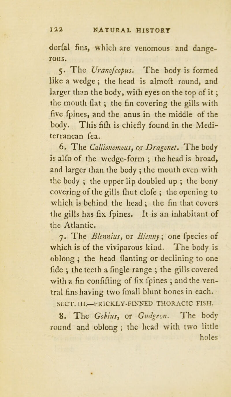 dorfal fins, which are venomous and dange- rous. 5. The Uranofcopus. The body is formed like a wedge ; the head is almofl round, and larger than the body, with eyes on the top of it; the mouth flat ; the fin covering the gills with five fpines, and the anus in the middle of the body. This fifh is chiefly found in the Medi- terranean fea. 6. The Calllonamousy or Dragonet. The body isalfoof the wedge-form; the head is broad, and larger than the body ; the mouth even with the body ; the upper lip doubled up ; the bony covering of the gills {hut clofe ; the opening to which is behind the head ; the fin that covers the gills has fix fpines. It is an inhabitant of the Atlantic. 7. The Blennius, or Blenny; one fpecies of which is of the viviparous kind. The body is oblong ; the head flanting or declining to one fide ; the teeth afingle range ; the gills covered with a fin confifting of fix fpines ; and the ven- tral fins having two fmall blunt bones in each. SECT. III.—PRICKiY-FlNNED THORACIC FISH. 8. The Gobius, or Gudgeon. The body round and oblong ; the head with two little holes