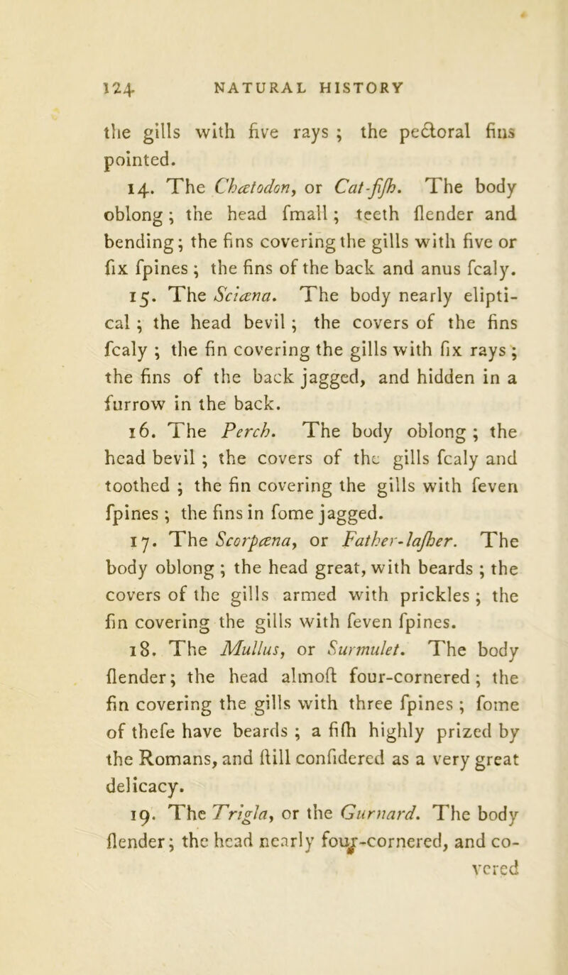 the gills with five rays ; the pe&oral fins pointed. 14. The Chcetodon, or Cat-jijh. The body oblong; the head fmall; teeth flender and bending; the fins covering the gills with five or fix fpines ; the fins of the back and anus fcaly. 15. The Sc'uzna. The body nearly elipti- cal ; the head bevil ; the covers of the fins fcaly ; the fin covering the gills with fix rays ; the fins of the back jagged, and hidden in a furrow in the back. 16. The Perch. The body oblong; the head bevil ; the covers of the gills fcaly and toothed ; the fin covering the gills with feven fpines ; the fins in fome jagged. iy. The Scorpcenay or Father-lajher. The body oblong ; the head great, with beards ; the covers of the gills armed with prickles ; the fin covering the gills with feven fpines. 18. The Mullus, or Surmulet. The body {lender; the head almoft four-cornered; the fin covering the gills with three fpines ; fome of thefe have beards ; a fifh highly prized by the Romans, and fiill confidered as a very great delicacy. 19. The Frigla., or the Gurnard. The body flender; the head nearly fouj:-cornered, and co-