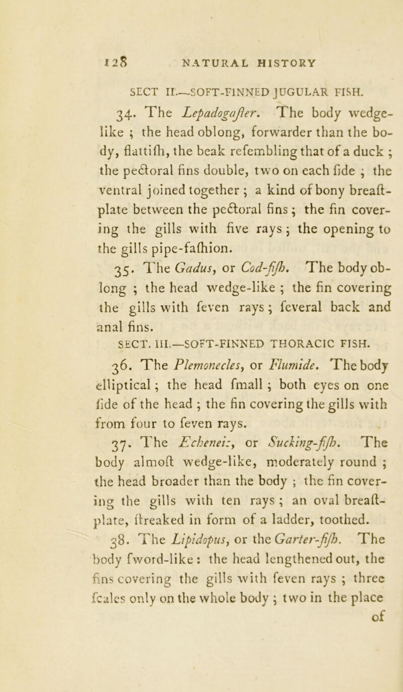 SECT II—SOFT-FINNED JUGULAR FISH. 34. The Lepadogafter. The body wedge- like ; the head oblong, forwarder than the bo- dy, flattifh, the beak refembling that of a duck ; the pe&oral fins double, two on each fide ; the ventral joined together ; a kind of bony breaft- plate between the pedtoral fins; the fin cover- ing the gills with five rays ; the opening to the gills pipe-fafhion. 35. The Gadus, or Cod-fifo. The body ob- long ; the head wedge-like ; the fin covering the gills with feven rays; feveral back and anal fins. SECT. III.—SOFT-FINNED THORACIC FISH. 36. The Plemonecles, or Flumide. The body elliptical; the head fmall ; both eyes on one fide of the head ; the fin covering the gills with from four to feven rays. 37. The Echeneizy or Sucling-fjh. The body almoft wedge-like, moderately round ; the head broader than the body ; the fin cover- ing the gills with ten rays ; an oval breaft- plate, fireaked in form of a ladder, toothed. 38. The Lipidopus, or the Garter-fijh. The body fwoid-like : the head lengthened out, the fins covering the gills with feven rays ; three fcales only on the whole body \ two in the place of