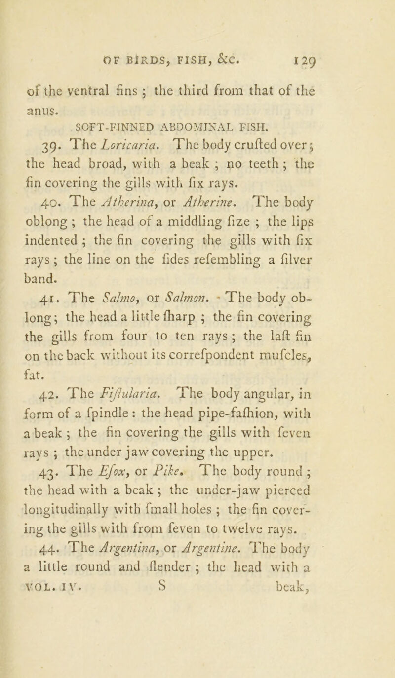 of the ventral fins ; the third from that of the anus. SOFT-FINNED ABDOMINAL FISH. 39. The Loricaria. The body crufted over; the head broad, with a beak ; no teeth; the fin covering the gills with fix rays. 40. The Atherina, or Atherine. The body oblong ; the head of a middling fize ; the lips indented ; the fin covering the gills with fix rays ; the line on the fides refembling a filver band. 41. The Salmo, or Salmon. - The body ob- long; the head a little fharp ; the fin covering the gills from four to ten rays ; the lafl fin on the back without its correfpondent mufcles, fat. 42. The Fijhdaria. The body angular, in form of a fpindle : the head pipe-fafhion, with a beak ; the fin covering the gills with fevcn rays ; the under jaw covering the upper. 43. The E/oxy or Pike. The body round ; the head with a beak ; the under-jaw pierced longitudinally with fmall holes ; the fin cover- ing the gills with from feven to twelve rays. 44. The Argentina, or Argentine. The body a little round and fiender ; the head with a vol. iv. S beak,