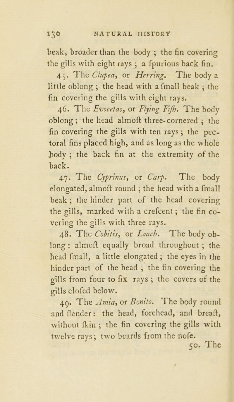 beak, broader than the body ; the fin covering the gills with eight rays ; a fpurious back fin. 43. The Clupeay or Herring. The body a little oblong ; the head with afmall beak ; the fin covering the gills with eight rays. 46. The Evocetas, or Flying Fijh. The body oblong; the head almoft three-cornered ; the fin covering the gills with ten rays; the pec- toral fins placed high, and as long as the whole body ; the back fin at the extremity of the back. 47. The Cyprinus, or Carp. The body elongated, almoft round ; the head with a fmall beak ; the hinder part of the head covering the gills, marked with a crefcent; the fin co- vering the gills with three rays. 48. The Cobitis, or Loach. The body ob- long : almoft equally broad throughout ; the head fmall, a little elongated ; the eyes in the hinder part of the head ; the fin covering the gills from four to fix rays ; the covers of the gills clofed below. 49. The Arnia, or Benito. The body round and (lender: the head, forehead, and breaft, without (kin ; the fin covering the gills with twelve rays; two beards from the nofe. 50. The