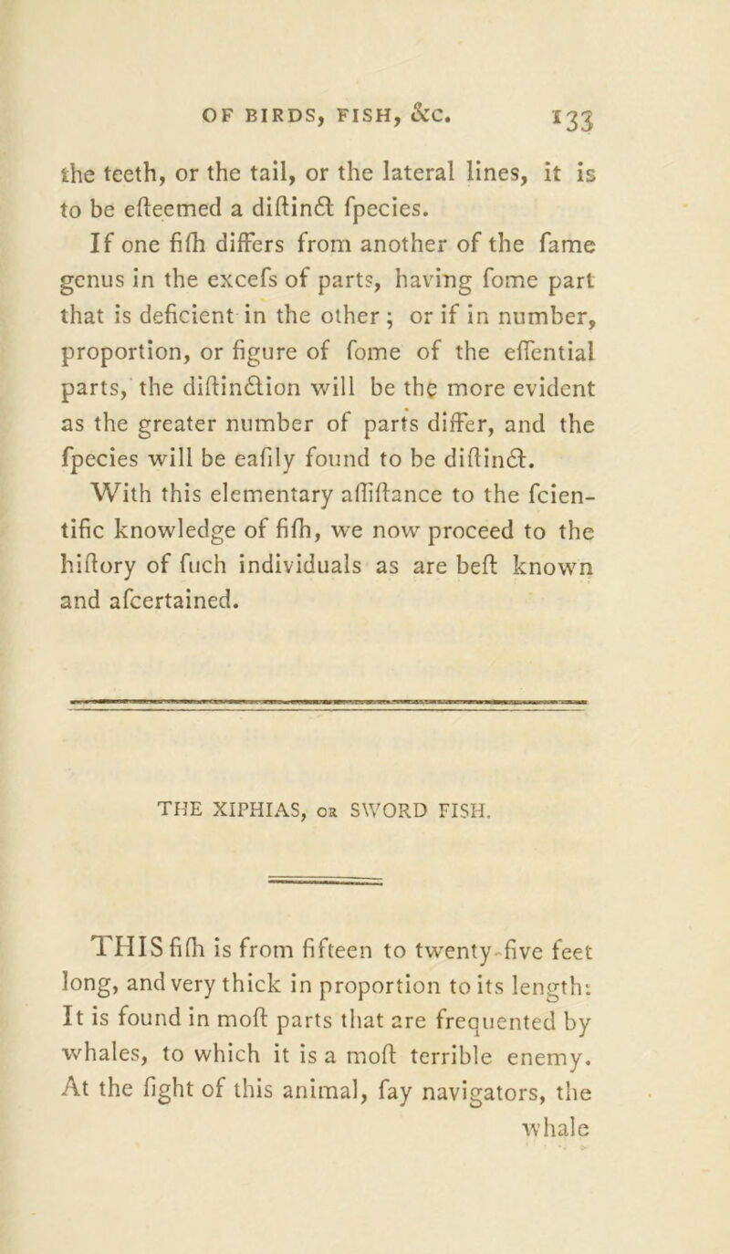 ihe teeth, or the tail, or the lateral lines, it is to be efieemed a diftin£t fpecies. If one fifh differs from another of the fame genus in the excefs of parts, having fome part that is deficient in the other ; or if in number, proportion, or figure of fome of the effentiai parts, the diftin£tion will be the more evident as the greater number of parts differ, and the fpecies will be eafily found to be difiin£I. With this elementary afliftance to the fcien- tific knowledge of fifh, we now proceed to the hiflory of fuch individuals as are beft known and afcertained. THE XIPHIAS, OR SWORD FISH. THIS fifh is from fifteen to twenty-five feet long, and very thick in proportion to its length: It is found in molt parts that are frequented by whales, to which it is a moft terrible enemy. At the fight of this animal, fay navigators, the whale