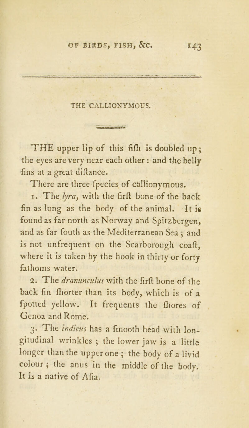 THE CALLIONYMOUS. THE upper lip of this fifh is doubled up; the eyes are very near each other: and the belly fins at a great didance. There are three fpecies of callionymous. 1. The lyra, with the firft bone of the back fin as long as the body of the animal. It is found as far north as Norway and Spitzbergen, and as far fouth as the Mediterranean Sea ; and is not unfrequent on the Scarborough coad, where it is taken by the hook in thirty or forty fathoms water. 2. The dranunculus with the firft bone of the back fin diorter than its body, which is of a fpotted yellow. It frequents the diores of Genoa and Rome. 3. The indicus has a fmooth head with lon- gitudinal wrinkles ; the lower jaw is a little longer than the upper one ; the body of a livid colour ; the anus in the middle of the body. It is a native of Ada.