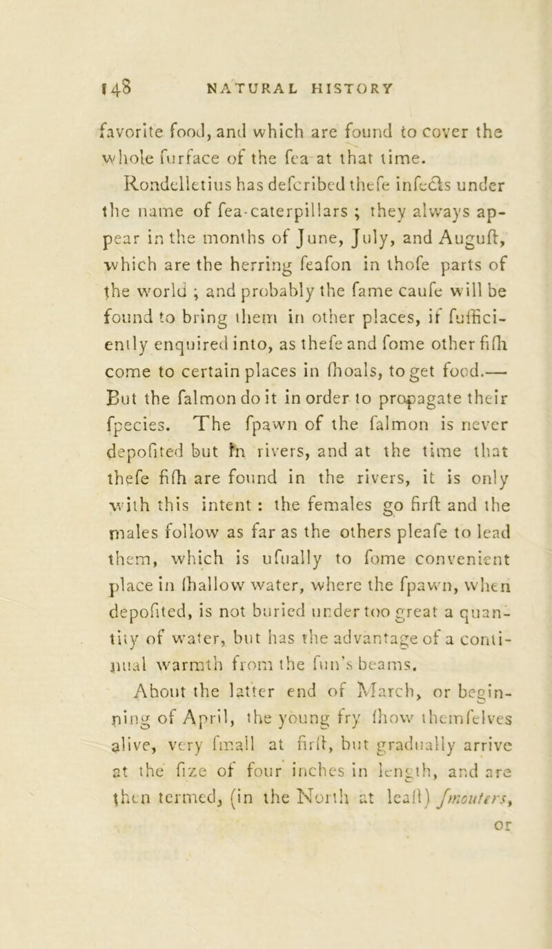 ite food, and which are found to cover the whole furface of the fca at that lime. Rondelletius has defcribed thefe infeeds under the name of fea-caterpillars ; they always ap- pear in the months of June, July, and Auguft, which are the herring feafon in thofe parts of the world ; and probably the fame caufe will be found to bring them in other places, if fuffici- ently enquired into, as thefe and fome other fifh come to certain places in fhoals, to get food.— But the falmondoit in order to propagate their fpecies. The fpawn of the falmon is never depofited but in rivers, and at the time that thefe fifh are found in the rivers, it is only with this intent : the females go firft and the males follow as far as the others pleafe to lead them, which is ufually to fome convenient place in (hallow water, where the fpawn, when depofited, is not buried under too great a quan- tity of water, but has the advantage of a conti- nual warmth from the fun’s beams. Ahout the latter end of March, or begin- ning of April, the young fry (how themfelves alive, very fmall at firff, but gradually arrive at the fize of four inches in length, and are then termed, (in the North at leal!) /maulers. or