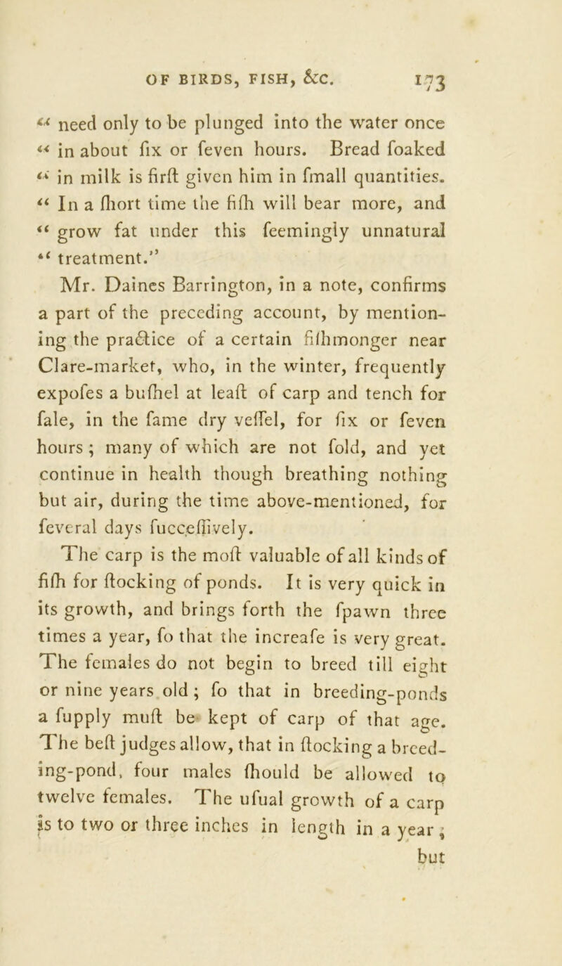 «* need only to be plunged into the water once “ in about fix or feven hours. Bread foaked in milk is firft given him in (mail quantities. “ In a fliort time the fifii will bear more, and “ grow fat under this feemingly unnatural 4‘ treatment.’’ Mr. Daines Barrington, in a note, confirms a part of the preceding account, by mention- ing the practice of a certain fiihmonger near Clare-market, who, in the winter, frequently expofes a bufhel at leaft of carp and tench for fale, in the fame dry veffel, for fix or feven hours ; many of which are not fold, and yet continue in health though breathing nothing but air, during the time above-mentioned, for feveral days fuccefiively. The carp is the moft valuable of all kinds of filh for flocking of ponds. It is very quick in its growth, and brings forth the fpawn three times a year, fo that the increafe is very great. The females do not begin to breed till eight or nine years old ; fo that in breeding-ponds a fupply muft be kept of carp of that age. The beft judges allow, that in flocking a breed- ing-pond, four males (hould be allowed to twelve females. The ufual growth of a carp is to two or three inches in length in a year , but