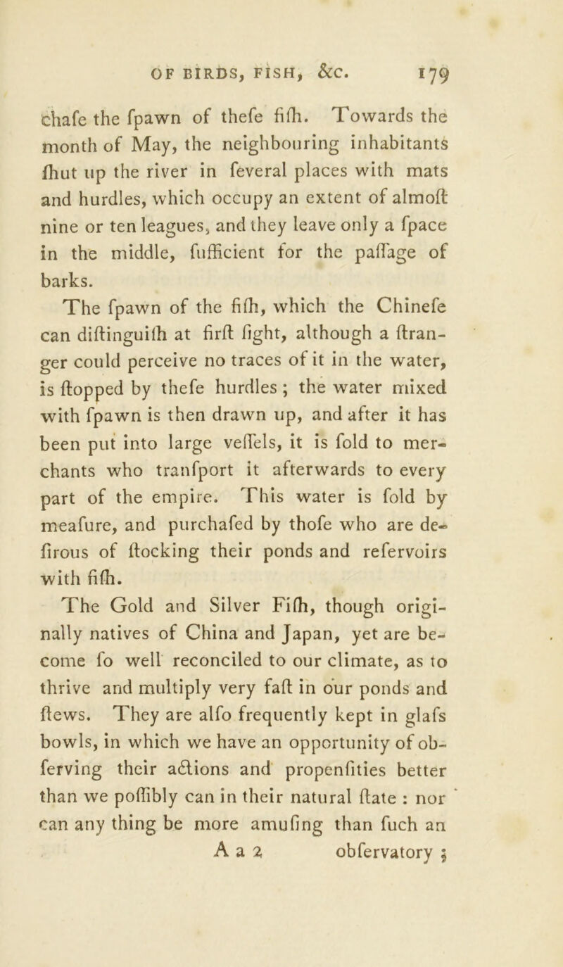 Chafe the fpawn of thefe fifh. Towards the month of May, the neighbouring inhabitants fhut up the river in feveral places with mats and hurdles, which occupy an extent of almoft nine or ten leagues, and they leave only a fpace in the middle, fufficient for the pafiage of barks. The fpawn of the fifh, which the Chinefe can diflinguiih at firft light, although a (Iran- ger could perceive no traces ot it in the water, is (lopped by thefe hurdles ; the water mixed with fpawn is then drawn up, and after it has been put into large veflels, it is fold to mer- chants who tranfport it afterwards to every part of the empire. This water is fold by meafure, and purchafed by thofe who are de- (irous of (locking their ponds and refervoirs with fifh. The Gold and Silver Fifh, though origi- nally natives of China and Japan, yet are be- come fo well reconciled to our climate, as to thrive and multiply very fa(l in our ponds and (lews. They are alfo frequently kept in glafs bowls, in which we have an opportunity of ob- ferving their adlions and propenfities better than we poffibly can in their natural (late : nor can any thing be more amufing than fuch an A a 2 obfervatory 5