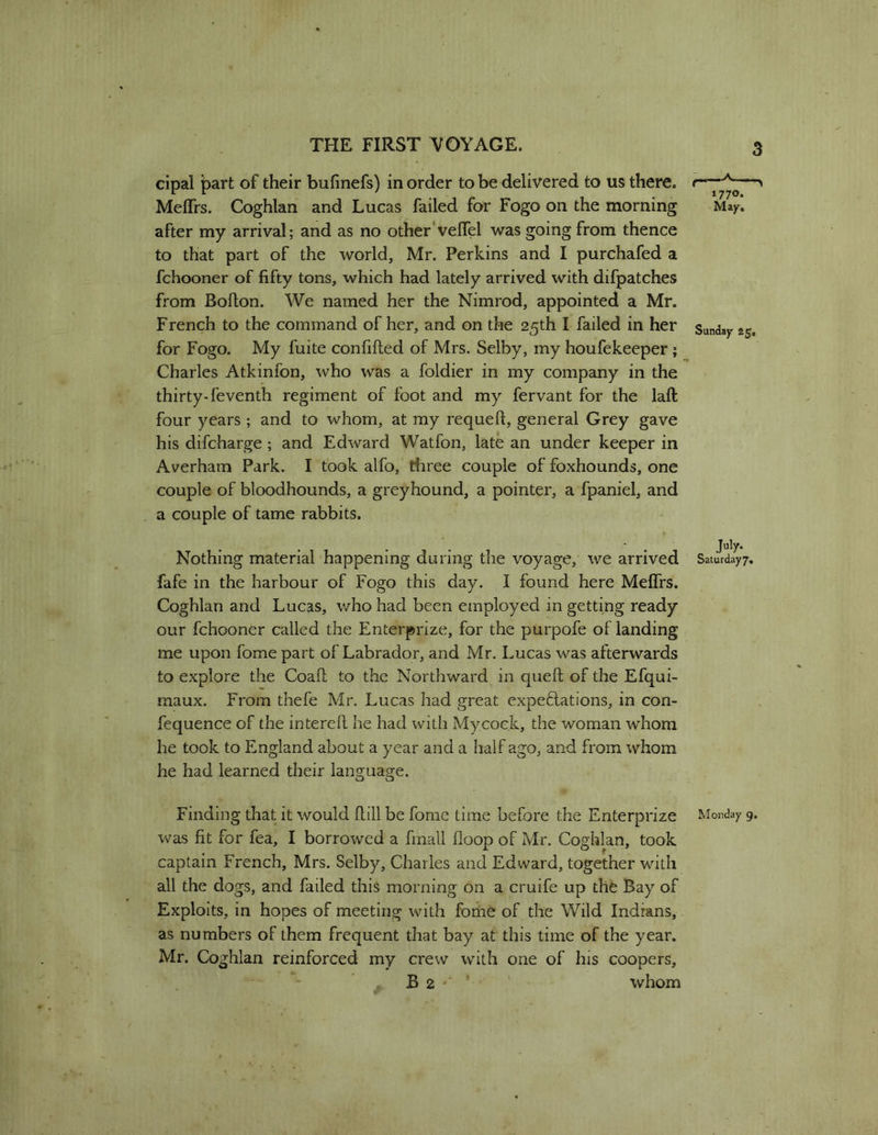 cipal part of their bufinefs) in order to be delivered to us there, t—— Meffrs. Coghlan and Lucas failed for Fogo on the morning Ma/. after my arrival; and as no other'veflel was going from thence to that part of the world, Mr. Perkins and I purchafed a fchooner of fifty tons, which had lately arrived with difpatches from Boflon. We named her the Nimrod, appointed a Mr. French to the command of her, and on the 25th I failed in her Sunday 25. for Fogo. My fuite confifted of Mrs. Selby, my houfekeeper 1 Charles Atkinfon, who was a foldier in my company in the thirty-feventh regiment of foot and my fervant for the laft four years ; and to whom, at my requeft, general Grey gave his difcharge; and Edward Watfon, late an under keeper in Averham Park. I took alfo, three couple of foxhounds, one couple of bloodhounds, a greyhound, a pointer, a fpaniel, and a couple of tame rabbits. Nothing material happening during the voyage, we arrived fafe in the harbour of Fogo this day. I found here Meflrs. Coghlan and Lucas, who had been employed in getting ready our fchooner called the Enterprize, for the purpofe of landing me upon fome part of Labrador, and Mr. Lucas was afterwards to explore the Coaft to the Northward in queft of the Efqui- maux. From thefe Mr. Lucas had great expeftations, in con- fequence of the interefl he had with Mycoek, the woman whom he took to England about a year and a half ago, and from whom he had learned their language. July. Saturday 7, Finding that it would flill be fome time before the Enterprize Monday 9. was fit for fea, I borrowed a fmall floop of Mr. Coghlan, took captain French, Mrs. Selby, Charles and Edward, together with all the dogs, and failed this morning on a cruife up the Bay of Exploits, in hopes of meeting with fome of the Wild Indians, as numbers of them frequent that bay at this time of the year. Mr. Coghlan reinforced my crew with one of his coopers, B2 ■ ’ whom