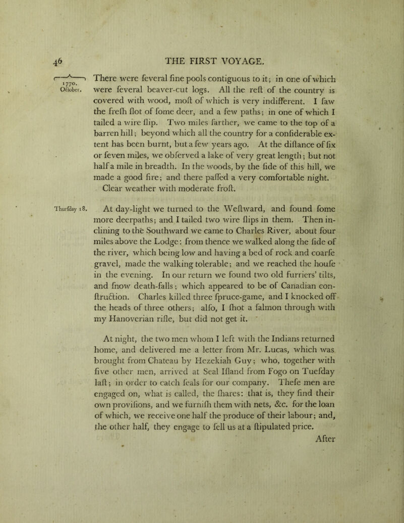 r—^ > There were feveral fine pools contiguous to it; in one of which oaober. were feveral beaver-cut logs. All the reft of the country is covered with wood, moft of which is very indifferent. I faw the frefh flot of fome deer, and a few paths; in one of which I tailed a wire flip. Two miles farther, we came to the top of a barren hill; beyond which all the country for a confiderable ex- tent has been burnt, but a few years ago. At the diftance of fix or feven miles, we obferved a lake of very great length; but not half a mile in breadth. In the woods, by the fide of this hill, we made a good fire; and there paffed a very comfortable night. Clear weather with moderate froft. Thurfday i8. At day-light we turned to the Weftward, and found fome more deerpaths; and I tailed two wire flips in them. Then in- clining to the Southward we came to Charles River, about four miles above the Lodge: from thence we walked along the fide of the river, which being low and having a bed of rock and coarfe gravel, made the walking tolerable; and we reached the houfe in the evening. In our return we found two old furriers’ tilts, and fnow death-falls; which appeared to be of Canadian con- ftru6fion. Charles killed three fpruce-game, and I knocked off the heads of three others; alfo, I ftiot a falmon through with my Hanoverian rifle, but did not get it. ' At night, the two men whom I left with the Indians returned home, and delivered me a letter from Mr. Lucas, which was brought from Chateau by Hezekiah Guy; who, together with five other men, arrived at Seal Ifland from Fogo on Tuefday laft; in order to catch feals for our company. Thefe men are engaged on, what is called, the fiiares: that is, they find their own provifions, and we furnifh them with nets, &c. for the loan of which, we receive one half the produce of their labour; and, the other half, they engage to fell us at a ftipulated price. After