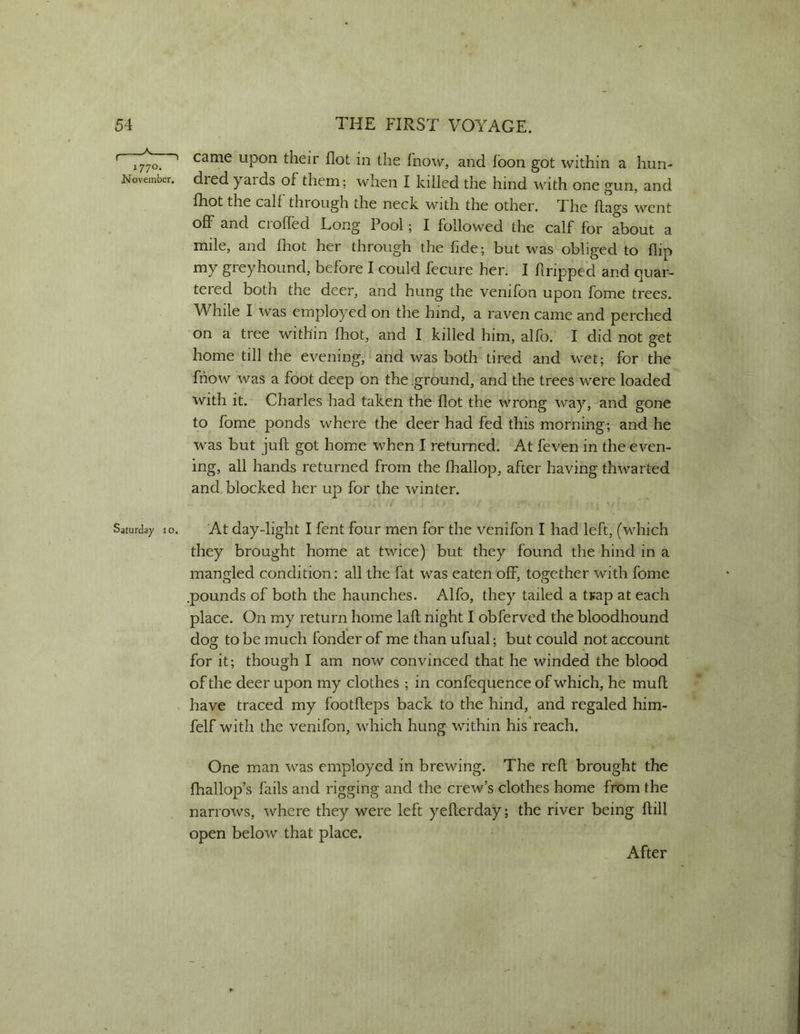 came upon their Hot in the fnow, and fbon got within a hun- dred yaids of them; when I killed the hind with one gun, and fhot the calf through the neck with the other. The hags went off and Cl oiled Long Pool; I followed the calf for about a mile, and fliot her through'the fide; but was obliged to flip my greyhound, before I could fecure her. I firipped and quar- tered both the deer, and hung the venifon upon fome trees. While I was employed on the hind, a raven came and perched on a tree within fhot, and I killed him, alfo. I did not get home till the evening, and was both tired and wet; for the fhow was a foot deep on the ground, and the trees wet'e loaded with it. Charles had taken the flot the wrong way, and gone to fome ponds where the deer had fed this morning; and he was but juft got home when I returned. At feven in the even- ing, all hands returned from the fhallop, after having thwarted and blocked her up for the winter. At day-light I fent four men for the venifon I had left, (which they brought home at twice) but they found the hind in a mancrled condition: all the fat was eaten off, tos^ether with fome .pounds of both the haunches. Alfo, they tailed a tsap at each place. On my return home laft night I obferved the bloodhound do? to be much fonder of me than ufual; but could not account for it; though I am now convinced that he winded the blood of the deer upon my clothes ; in confequence of which, he mu ft have traced my footfteps back to the hind, and regaled him- felf with the venifon, which hung within his reach. One man was employed in brewing. The reft brought the ftiallop’s fails and rigging and the crew’s clothes home from the narrows, where they were left yefterday; the river being ftill open below that place. f 1 1770. November. Saturday 10. After