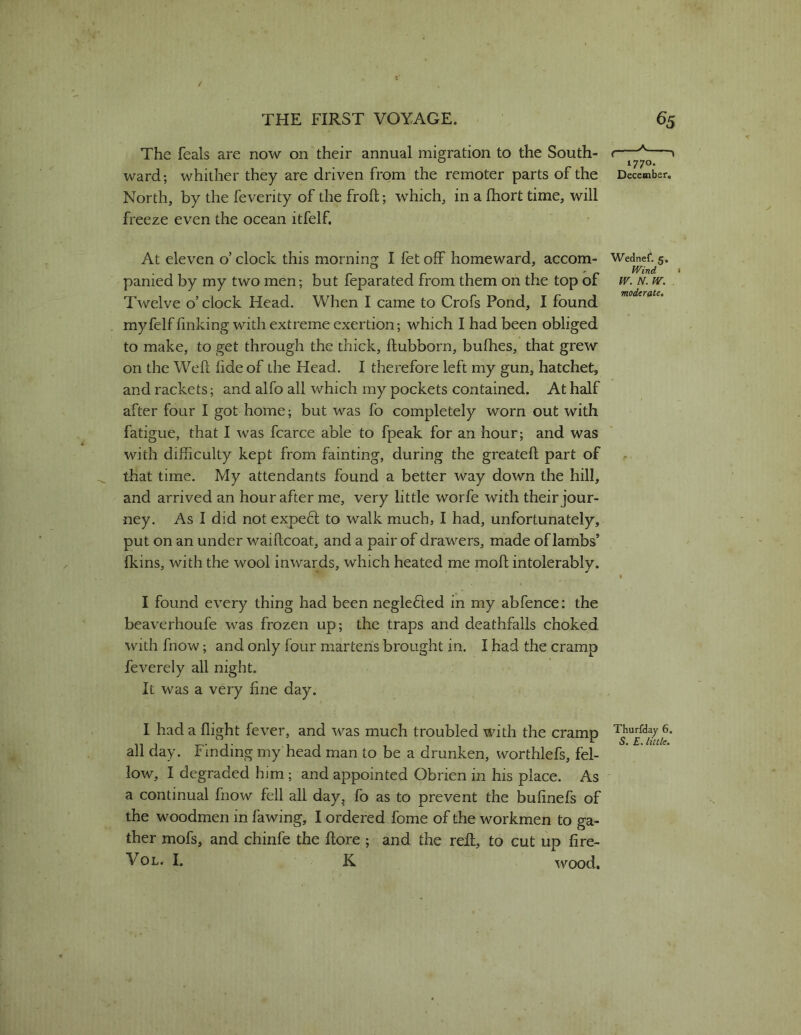 The feals are now on their annual migration to the South- ward; whither they are driven from the remoter parts of the North, by the feverity of the froft; which, in a fhort time, will freeze even the ocean itfelf. At eleven o’ clock this morning I fet off homeward, accom- panied by my two men; but feparated from them on the top of Twelve o’clock Head. When I came to Crofs Pond, I found myfelf finking with extreme exertion; which I had been obliged to make, to get through the thick, ftubborn, bufhes, that grew on the Weft lide of the Head. I therefore left my gun, hatchet, and rackets; and alfo all which my pockets contained. At half after four I got home; but was fo completely worn out with fatigue, that I was fcarce able to fpeak for an hour; and was with difficulty kept from fainting, during the greateft part of that time. My attendants found a better way down the hill, and arrived an hour after me, very little worfe with their jour- ney. As I did not expecf to walk much, I had, unfortunately, put on an under waiftcoat, and a pair of drawers, made of lambs’ (kins, with the wool inwards, which heated me moft intolerably. I found every thing had been neglefted in my abfence: the beaverhoufe was frozen up; the traps and deathfalls choked with fnow; and only four martens brought in. I had the cramp feverely all night. It was a very fine day. I had a flight fever, and was much troubled with the cramp all day. Finding my head man to be a drunken, worthlefs, fel- low, I degraded him; and appointed Obrien in his place. As a continual fnow fell all day^ fo as to prevent the bufinefs of the woodmen in fawing, I ordered fome of the workmen to ga- ther mofs, and chinfe the ftore ; and the reft:, to cut up fire- VoL. I. K wood. 1770. December. Wednet. 5. Wind • W. N. IV. moderate. Thurfday 6. S, E, little.