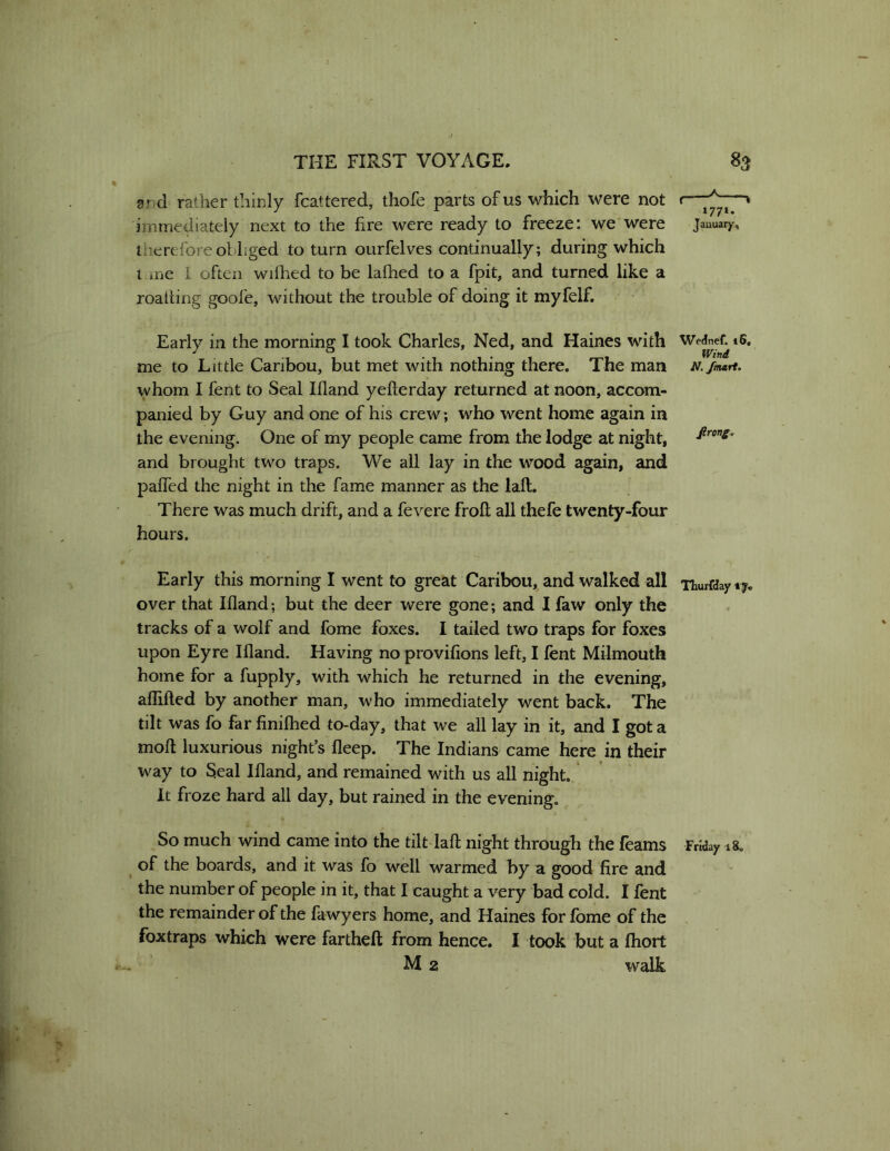 and rather thinly fcattered, thofe parts of us which were not t— immediately next to the fire were ready to freeze: we were January, therefore obliged to turn ourfelves continually; during which i ine I often wilhed to be lafhed to a fpit, and turned like a roaliing goofe, without the trouble of doing it myfelf. Early in the morning I took Charles, Ned, and Haines with We^eC *6. me to Little Caribou, but met with nothing there. The man N./mart. whom I fent to Seal Ifland yefterday returned at noon, accom- panied by Guy and one of his crew; who went home again in the evening. One of my people came from the lodge at night, and brought two traps. We all lay in the wood again, and paffed the night in the fame manner as the laft. There was much drift, and a fevere froft all thefe twenty-four hours. Early this morning I went to great Caribou, and walked all xhurfday ty, over that Ifland; but the deer were gone; and I faw only the tracks of a wolf and fome foxes. I tailed two traps for foxes upon Eyre Ifland. Having no provifions left, I fent Milmouth home for a fupply, with which he returned in the evening, aflifted by another man, who immediately went back. The tilt was fo far finilhed to-day, that we all lay in it, and I got a moft luxurious night s fleep. The Indians came here in their way to Seal Ifland, and remained with us all night, it froze hard all day, but rained in the evening. So much wind came into the tiltdaft night through the feams Friday xa. ^ of the boards, and it was fo well warmed by a good fire and the number of people in it, that I caught a very bad cold. I fent the remainder of the fawyers home, and Haines for fbme of the . foxtraps which were fartheft from hence. I took but a Ihort M 2 walk 1