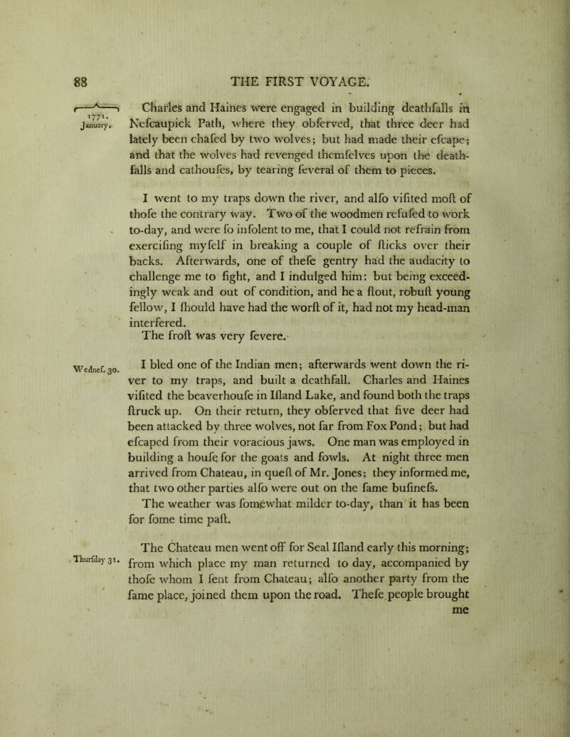 1771- January. Wednef. 30. Thurfday 31. Charles and Haines were engaged in building deathfalls in Kefcaupick Path, where they obferved, that three deer had lately been chafed by two wolves; but had made their efcape; and that the wolves had revenged themfelves upon the death- falls and cathoufes, by tearing feveral of them to pieces. I went to my traps down the river, and alfo vihted moft of thofe the contrary way. Two of the woodmen refufed to work to-day, and were fo infolent to me, that I could not refrain from exercifing myfelf in breaking a couple of flicks over their backs. Afterwards, one of thefe gentry ha’d the audacity to challenge me to fight, and I indulged him: but being exceed- ingly weak and out of condition, and he a flout, robufl young fellow, I fliould have had the worfl of it, had not my head-man interfered. The frofl was very fevere. I bled one of the Indian men; afterwards went down the ri- ver to my traps, and built a deathfall. Charles and Haines vifited the beaverhoufe in Ifland Lake, and found both the traps flruck up. On their return, they obferved that five deer had been attacked by three wolves, not far from Fox Pond; but had efcaped from their voracious jaws. One man was employed in building a houfe for the goats and fowls. At night three men arrived from Chateau, in quell of Mr. Jones; they informed me, that two other parties alfo were out on the fame bulinefs. The weather was fomewhat milder to-day, than it has been for fome time paft. The Chateau men went off for Seal Ifland early this morning; from which place my man returned to day, accompanied by thofe whom I fent from Chateau; alfo another party from the fame place, joined them upon the road. Thefe^people brought me