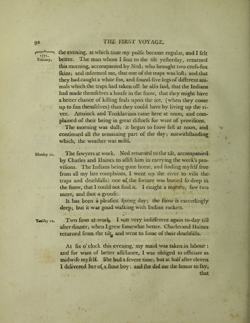 1771. February, Monday ti. the evening, at which time my pulfe became regular, and I felt better. The man whom I fent to the tilt yeflerday, returned this morning, accompanied by Ned; who brought two crofs-fox fkins; and informed me, that one of the traps was loft; and that they had caught a white fox, and found five legs of different ani- mals which the traps had taken off: he alfo faid, that the Indians had made themfelves a houfe in the fnow, that they might have a better chance of killing feals upon the ice, (when they come up to fun themfelves) than they could have by living up the ri- ver. Attuiock and Tooklavinia came here at noon, and com- plained of their being in great diftrefs for want of provifions. The morning was dull; it began to fnow faft at noon, and continued all the remaining part of the day; notwithftanding which, the weather was mild. The fawyers at work. Ned returned to the tilt, accompanied by Charles and Haines to aftift him in carrying the week’s pro- vifions. The Indians being gone home, and finding myfelf free from all my late complaints, I went up the river to vifit the traps and deathfalls: one of the former was buried fo deep in the fnow, that I could not find it. I caught a marten; faw two more, and (hot a groufe. • ’ • It has been a pleafant fpring day; the fnow is exceedingly deep; but it wa3 good walking with Indian rackets. TwfJay la. Two faws at-WQrl%. I w^as very indifferent again to-day till after dinner; when I grew fomewhat better. Charles and Haines returned from the tilt^. and went to fome of their deathfalls. At fix o’ clock this evening,' my maid was taken in labour : and for want of better aftiftance, I was obliged to officiate as ,, midwife myfelf. She bad a fevere time; but at half after eleven 1 delivered her of a flout boy; and fhe did me the honor to fay, that