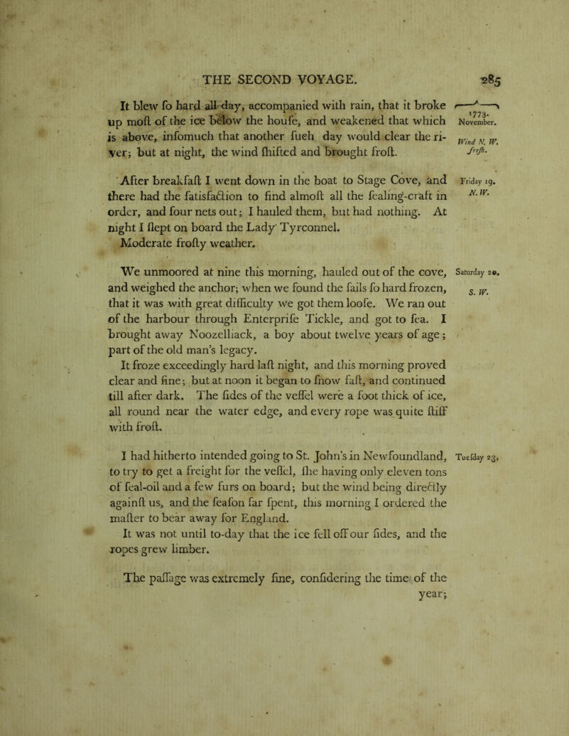 It blew fo hard aH<iay, accompanied with rain, that it broke up mod of the ice below the houfe, and weakened that which is above, infomuch that another fueh day would clear the ri- ver; but at night, the wind fhifted and brought froll. 1773- No vember. Wind N. W. JrtJh. ’After breakfaft I went down in the boat to Stage Cove, and Friday 19. there had the fatisfaftion to find almoft all the fealing-craft in order, and four nets out; I hauled them, but had nothing. At night I flept on board the Lady Tyrconnel. Moderate frofty weather. We unmoored at nine this morning, hauled out of the cove, Saturday 20, and weighed the anchor; when we found the fails fo hard frozen, ^ that it was with great difficulty we got them loofe. We ran out of the harbour through Enterprife Tickle, and got to fea. I brought away Noozelliack, a boy about twelve years of age; ^ part of the old man’s legacy. It froze exceedingly hard lafl night, and this morning proved clear and fine; but at noon it began to fnow faft, and continued till after dark. The fides of the veffel were a foot thick of ice, all round near the water edge, and every rope was quite ftiff with froft. \ I had hitherto intended going to St John’s in Newfoundland, Tuefday 23, to try to get a freight for the veffel, fhe having only eleven tons of feal-oil and a few furs on board; but the wind being dire6ily againfl us, and the feafon far fpent, this morning I ordered the mafler to bear away for England. It was not until to-day that the ice fell off our fides, and the xopes grew limber. The pafiage was extremely fine, confidering the time of the year;