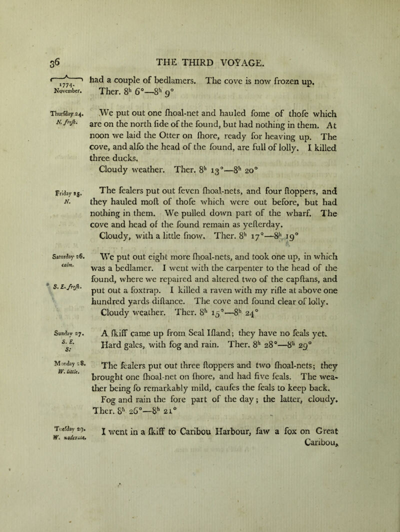 »774- November. Thurfday 24. frejh. Friday ig. N. Saturday 26. calm. E. frejh. Sunday 27. 5. £. Mmday 18. Tuefday 29. W. Mdeiuit. had a couple of bedlamers. The cove is now frozen up. Ther. 8h 6°—8h 90 .We put out one fhoal-net and hauled fome of thofe which are on the north fide of the found, but had nothing in them. At noon we laid the Otter on fhore, ready for heaving up. The cove, and alfo the head of the found, are full of lolly. I killed three ducks. Cloudy weather. Ther. 8h 130—8h 20° The fealers put out feven fhoal-nets, and four Hoppers, and they hauled moll of thofe which were out before, but had nothing in them. We pulled down part of the wharf. The cove and head of the found remain as yeflerday. Cloudy, with a little fnow. Ther. 8h 170—8Jl 190 . r ' ** r , ) •’ t r  r We put out eight more fhoal-nets, and took one up, in which was a bedlamer. I went with the carpenter to the head of the found, where we repaired and altered two of the capflans, and put out a foxtrap. I killed a raven with my rifle at above one hundred yards diflance. The cove and found clearoflolly. Cloudy weather. Ther. 8h 15 0—8h 240 A fluff came up from Seal Ifland; they have no feals yet. Hard gales, with fog and rain. Ther. 8h 28°—8h 290 The fealers put out three Hoppers and two fhoal-nets; they brought one fhoal-net on fhore, and had five feals. The wea« ther being fo remarkably mild, caufes the feals to keep back. Fog and rain the fore part of the day; the latter, cloudy. Ther. Sh 26°—8h 21° I went in a fkiff to Caribou Harbour, faw a fox on Great Caribou*