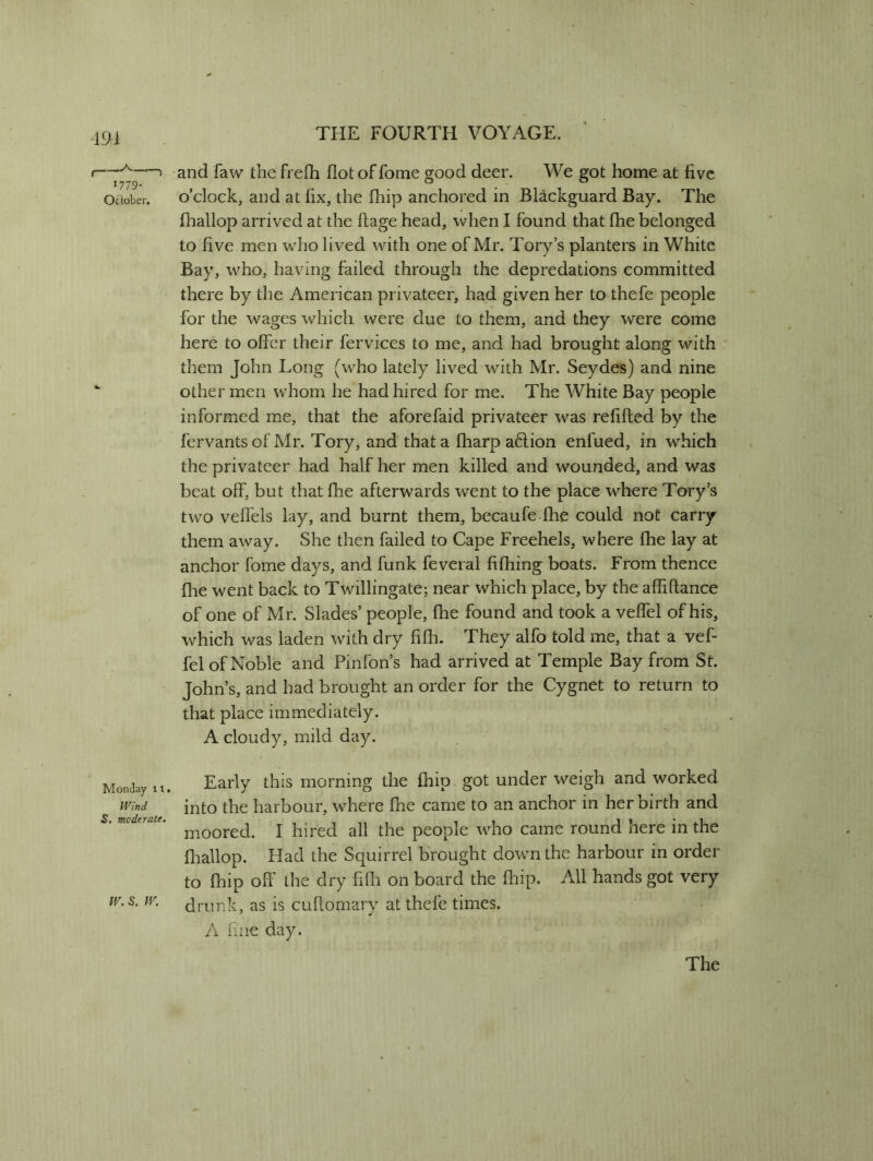 191 i—■A'—> and faw the frefh flot of fome good deer. We got home at live 1779. 0 ' 0 oaober. o’clock, and at fix, the fhip anchored in Blackguard Bay. The lhallop arrived at the ftage head, when I found that fhe belonged to five men who lived with one of Mr. Tory’s planters in White Bay, who, having failed through the depredations committed there by the American privateer, had given her to thefe people for the wages which were due to them, and they w~ere come here to offer their fervices to me, and had brought along with them John Long (who lately lived with Mr. Seydes) and nine ‘ other men whom he had hired for me. The White Bay people informed me, that the aforefaid privateer was refilled by the fervants of Mr. Tory, and that a fharp a£lion enfued, in which the privateer had half her men killed and wounded, and was beat off, but that fhe afterwards went to the place where Tory’s two veffels lay, and burnt them, becaufe fhe could not carry them away. She then failed to Cape Freehels, where fhe lay at anchor fome days, and funk feveral fifhing boats. From thence fhe went back to Twillingate; near which place, by the afliftance of one of Mr. Slades’ people, fhe found and took a veffel of his, which was laden with dry hfh. They alfo told me, that a vef- fel of Noble and Pinfon’s had arrived at Temple Bay from St. John’s, and had brought an order for the Cygnet to return to that place immediately. A cloudy, mild day. Monday n. Early this morning the Chip got under weigh and worked wm into the harbour, where fhe came to an anchor in her birth and moored. I hired all the people who came round here in the fliallop. Had the Squirrel brought down the harbour in order to fhip off the dry fifli on board the fhip. All hands got very w.s. w. dmnk, as is cuflomary at thefe times. A fine day. The