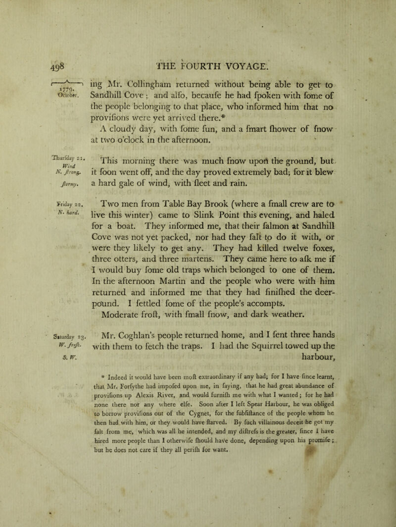 1779. Oftober. ing Mr. Collingham returned without being able to get to Sandhill Cove and alfo, becaufe he had fpoken with fome of the people belonging to that place, who informed him that no provifions were yet arrived there.* A cloudy day, with fome fun, and a fmart fhower of fnow at two o’clock in the afternoon. ThurWay 21. This morning there was much fnow upon the ground, but n. jirov^ it foon went off, and the day proved extremely bad; for it blew Jlormy, a hard gale of wind, with fleet and rain. Friday 22. N• hard. Saturday 23- W. frejh. S. W. Two men from Table Bay Brook (where a fmall crew are to live this winter) came to Slink Point this evening, and haled for a boat. They informed me, that their falmon at Sandhill Cove was not yet packed, nor had they fait to do it with, or were they likely to get any. They had killed twelve foxes, three otters, and three martens. They came here to alk me if I would buy fome old traps which belonged to one of them. In the afternoon Martin and the people who were with him returned and informed me that they had finilhed the deer- pound. I fettled fome of the people’s accompts. Moderate froft, with fmall fnow, and dark weather. Mr. Coghlan’s people returned home, and I fent three hands with them to fetch the traps. I had the Squirrel towed up the harbour. * Indeed it would have been molt extraordinary if any had; for I have fince learnt, that Mr. Forfythe had impofed upon me, in faying, that he had great abundance of provifions up Alexis River, and would furnilh me with what I wanted ; for he had none there nor any where elfe. Soon after I left Spear Harbour, he was obliged to borrow provifions out of the Cygnet, for the fubfiftance of the people whom he then had with him, or they would have ftarved. By fuch villainous deceit he got my fait from me, which was all he intended, and my diftrefs is the greater, fince I have hired more people than I otherwife fhould have done, depending upon his promife; but he does not care if they all perilh for want.