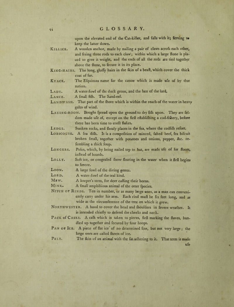 upon the elevated end of the CaUkiller, and falls with it; ferving t* keep the latter down. Killick. a wooden anchor, made by nailing a pair of claws acrofs each other, and fixing three rods to each claw; within which a large ftone is pla- ced to give it weight, and the ends of all the rods are tied together Kyack. Lady. Lance. Landwash above the ftone, to fecure it in its place. King-hairs. The long, glofly hairs in the Ikln of a beaft, which cover the thick coat of fur. The Efquimau name for the canoe which is made ufe of by that nation. A water-fowl of the duck genus, and the hen of the lord, A fmall filh. The Sand-eel. That part of the fhore which is within the reach of the tvater in heavy gales of wind. Lay ing-room. Boughs fpread upon the ground to dry fifti upon. They are fel- dom made ufe of, except on the firft eftablifhing a cod-fifliery, before there has been time to ereft flakes. Sunken rocks, and fhoaly places in the fea, where the codfifli refort. A fea dilh. It is a compofition of minced, failed beef, fea bifeuit broken fmall, together with potatoes and onions, pepper, &c. re- fembling a thick foup. Poles, which, by being nailed top to but, are made ufe of for floors, inftead of boards. Soft ice, or congealed fnow floating in the water when it firft begins to freeze. A large fowl of the diving genus. A water-fowl of the teal kind. A keeper’s term, for deer calling their horns. A fmall amphibious animal of the otter fpecles. Nitch of Rinds. Ten in number, or as many large ones, as a man can conveni- ently carry under his arm. Each rind mull be fix feet long, and as wide as the circumference of the tree on which it grew. Northwester. A hood to cover the head and Ihoulders in fevere weather. It is intended chiefly to defend the cheeks and neck. Pack of Casks. A calk which Is taken to pieces, firft marking the Haves, bun- dled up together and fecured by four hoops. Pan of Ice. A piece of flat ice’of no determined lize, but not very large; the large ones are called Iheets of ice. Pelt. The Ikin of an animal with the fat adhering to it. That term is made ' ufe Ledge. Lobscouse. Longers. Lolly. Loon. Lord. Mew. Mink.