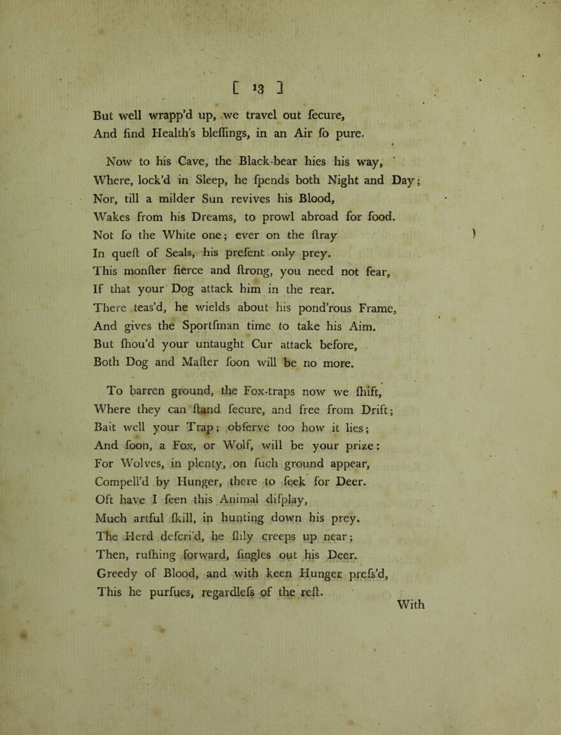 [ *3 ] But well wrapp’d up, we travel out fecure. And find Health’s bleflings, in an Air fo pure. I Now to his Cave, the Black-bear hies his way. Where, lock’d in Sleep, he fpends both Night and Day; - Nor, till a milder Sun revives his Blood, Wakes from his Dreams, to prowl abroad for food. Not fo the White one; ever on the ftray In queft of Seals, his prefent only prey. This monfter fierce and ftrong, you need not fear. If that your' Dog attack him in the rear. There teas’d, he wields about his pond’rous Frame, And gives the Sportfman time to take his Aim. But fhou’d your untaught Cur attack before. Both Dog and Mailer foon will be no more. To barren ground, the Fox-traps now we Ihift, Where they can Hand fecure, and free from Drift; Bait well your Trap; obferve too how it lies; And foon, a Fox, or Wolf, will be your prize; For Wolves, in plenty, on fuch ground appear, Compell’d by Hunger, there to feek for Deer. Oft have I feen this Animal difplay. Much artful fkill, in hunting down his prey. The Herd defcri’d, he llily creeps up near; Then, rulhing forward, fingles out his Deer. Greedy of Blood, and with keen Hunger prefs’d. This he purfues, regardlefs of the reft. With