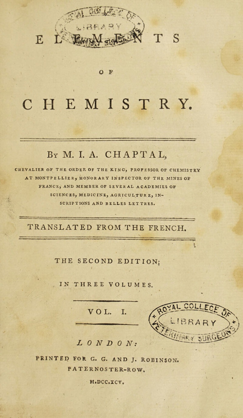 rW£* j ir ** ' * ;•**?»- T~ ' E L » •■■*’ r *'} t I V * ^1 Î a (K / q V rr* 'r , ) tj wm$ T S O P CHEMISTRY. By M. I. A. CHAPTAL, CHEVALIER OF THE ORDER OF THE KING, PROFESSOR OF CHEMISTRY AT MONTPELLIER* HONORARY INSPECTOR OF THE MINES OF FRANCE, AND MEMBER OF SEVERAL ACADEMIES OF SCIENCES, MEDICINE, AGRICULTURE, IN- SCRIPTIONS AND BELLES LETTRES. TRANSLATED FROM THE FRENCH. THE SECOND EDITION; IN THREE VOLUMES. PRINTED FOR G. G. AND J. ROBINSON. PATERNOSTER-ROW. M.DCC.XCV.