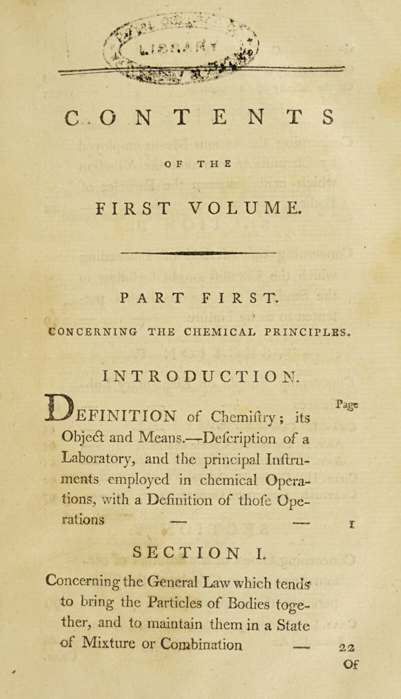 CONTENTS OF THE . • * / •* . \ FIRST VOLUME. PART FIRST. i » CONCERNING THE CHEMICAL PRINCIPLES. INTRODUCTION. Definition of chemifhy ; its Obje6l and Means.—Defcription of a Laboratory, and the principal Inftru- ments employed in chemical Opera- tions, with a Definition of thofe Ope- rations — — SECTION L Concerning the General Law which tends to bring the Particles of Bodies toge- ther, and to maintain them in a State of Mixture or Combination — é