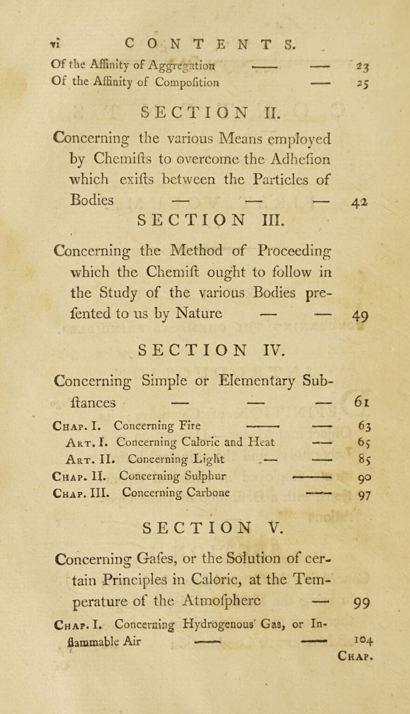 rl CONTENTS. Of the Affinity of Aggregation 23 Of the Affinity of Compofition 25 SECTION II. Concerning the various Means employed by Chemifts to overcome the Adhetion which exifts between the Particles of Bodies — — — 42 SECTION III. * • t Concerning the Method of Proceeding which the Chemitt ought to follow in the Study of the various Bodies pre- fented to us by Nature — — 49 SECTION IV. Concerning Simple or Elementary Sub- Itances r — — — 61 Chap. I. Concerning Fire 63 Art. I. Concerning Caloric and Heat —— 65 Art. II. Concerning Light .— S$ Chap. II. Concerning Sulphur 90 Chap. III. Concerning Carbone —— 97 SECTION V. Concerning Gafes, or the Solution of cer- tain Principles in Caloric* at the Tem- perature of the Atmofpherc — 99 Chap. I. Concerning Hydrogenous Gas* or In- flammable Air —'— —— 104 Chap.
