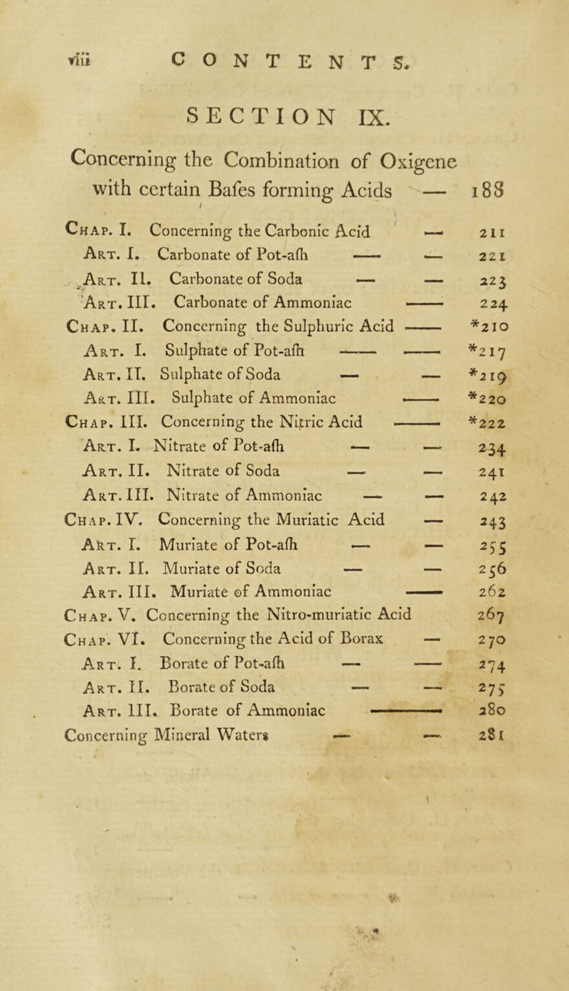 SECTION IX. Concerning the Combination of Oxigene with certain Bafes forming Acids — Chap. I. Concerning the Carbonic Acid — Art. I. Carbonate of Pot-afh ■— Art. II. Carbonate of Soda — — Art. III. Carbonate of Ammoniac Chap. II. Concerning the Sulphuric Acid Art. I. Sulphate of Pot-afh Art.IT. Sulphate of Soda — — Art. III. Sulphate of Ammoniac ■■■ ■ - Chap. III. Concerning the Nivtric Acid Art. I. Nitrate of Pot-afh — —- Art. II. Nitrate of Soda — — Art. III. Nitrate of Ammoniac — — Chap. IV. Concerning the Muriatic Acid — Art. I. Muriate of Pot-afh — — Art. II. Muriate of Soda — — Art. III. Muriate of Ammoniac Chap. V. Concerning the Nitro-muriatic Acid Chap. VI. Concerning the Acid of Borax — Art. I. Borate of Pot-afh — Art. II. Borate of Soda — — Art. III. Borate of Ammoniac Concerning Mineral Waters — —- S' 18S 211 221 223 224 *210 *217 *219 *220 *222 234 241 242 243 256 262 267 270 *74 271 280 281