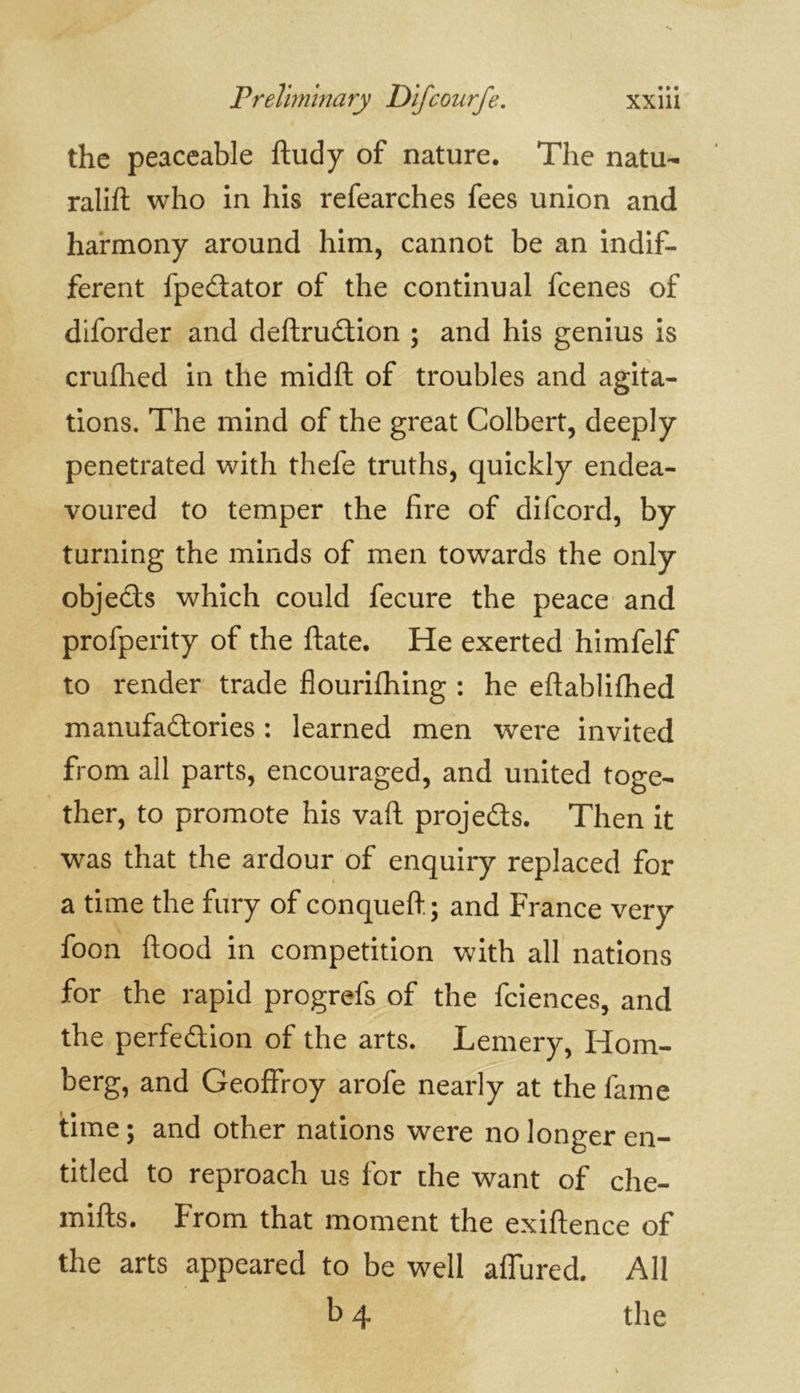 the peaceable ftudy of nature. The natu- ralift who in his refearches fees union and harmony around him, cannot be an indif- ferent fpeCtator of the continual fcenes of diforder and deftruCtion ; and his genius is crufhed in the midft of troubles and agita- tions. The mind of the great Colbert, deeply penetrated with thefe truths, quickly endea- voured to temper the fire of difcord, by turning the minds of men towards the only objects which could fecure the peace and profperity of the ftate. He exerted himfelf to render trade flourifhing : he eftablifhed manufactories : learned men were invited from all parts, encouraged, and united toge- ther, to promote his vaft projects. Then it was that the ardour of enquiry replaced for a time the fury of conqueft; and France very foon flood in competition with all nations for the rapid progrefs of the fciences, and the perfection of the arts. Lemery, Horn- berg, and Geoffroy arofe nearly at the fame time; and other nations were no longer en- titled to reproach us for the want of che- mifts. From that moment the exiftence of the arts appeared to be well aflured. All b 4 the