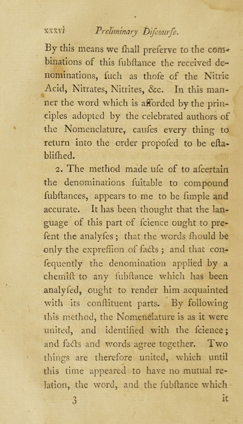 By this means we fhall preferve to the com* binations of this fubftance the received de- nominations, iuch as thofe of the Nitric Acid* Nitrates, Nitrites, &c. In this man- • . ner the word which is afforded by the prin- ciples adopted by the celebrated authors of the Nomenclature, eaufes every thing to return into the order propofed to be efta- blifhed. 2. The method made ufe of to afcertain the denominations fuitable to compound fubftances, appears to me to be fimple and accurate. It has been thought that the lan- guage of this part cf fcience ought to pre- i fent the analyfes ; that the words fhould be only the expreffion of fails ; and that con- fequently the denomination applied by a chemift to any fubftance which has been analyfed, ought to render him acquainted with its conftituent parts. By following this method, the Nomenclature is as it were united, and identified with the fcience ; and fails and words agree together. Two things are therefore united, which until this time appeared to have no mutual re- lation, the word, and the fubftance which 3 it: