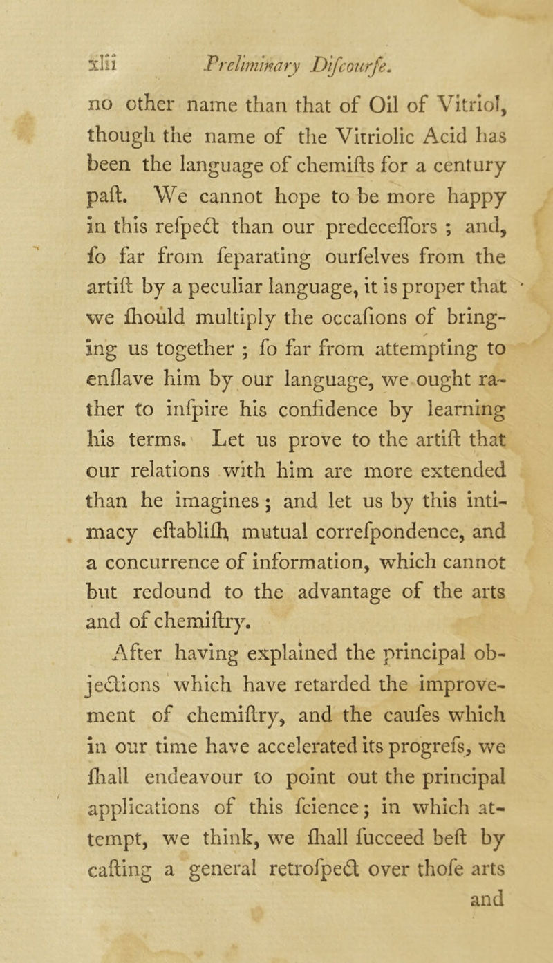 no other name than that of Oil of Vitriol, though the name of the Vitriolic Acid has been the language of chemifts for a century part. We cannot hope to be more happy in this refpedt than our predeceffors ; and, fo far from feparating ourfelves from the artift by a peculiar language, it is proper that * we fhould multiply the occafions of bring- ing us together ; fo far from attempting to enflave him by our language, we ought ra- ther to infpire his confidence by learning his terms. Let us prove to the artift that our relations with him are more extended than he imagines ; and let us by this inti- macy eftablifh, mutual correfpondence, and a concurrence of information, which cannot but redound to the advantage of the arts and of chemiftry. After having explained the principal ob- jections which have retarded the improve- ment of chemiftry, and the caufes which in our time have accelerated its progrefs, we fhall endeavour to point out the principal applications of this fcience; in which at- tempt, we think, we fhall fucceed beft by cafting a general retrofpeét over thofe arts and