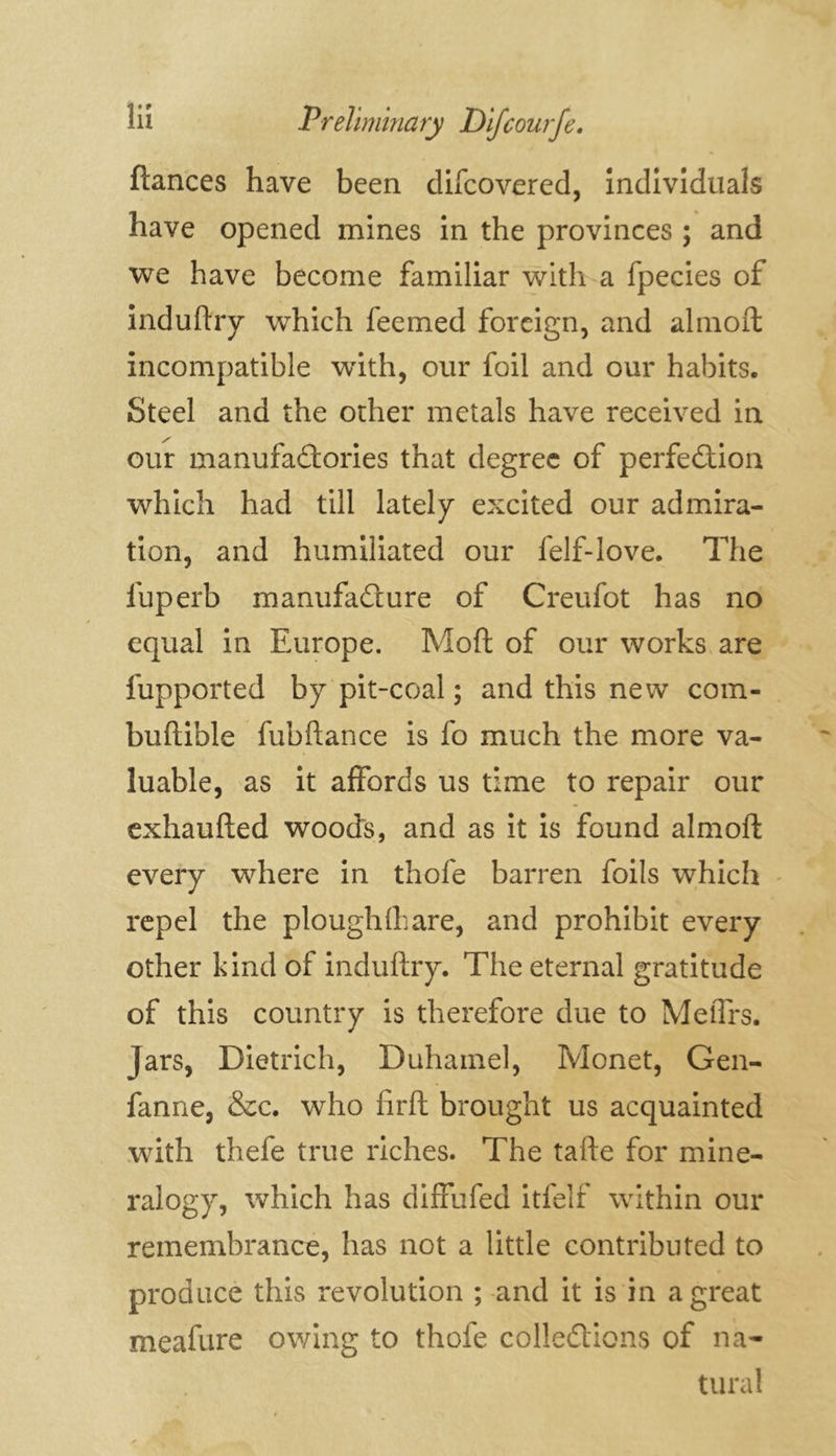 ftances have been difcovered, individuals have opened mines in the provinces ; and we have become familiar with a fpecies of induftry which feemed foreign, and almoft incompatible wdth, our foil and our habits. Steel and the other metals have received in our manufactories that degree of perfection which had till lately excited our admira- tion, and humiliated our felf-love. The fuperb manufacture of Creufot has no equal in Europe. Mod of our works are fupported by pit-coal; and this new com- buftible fubftance is fo much the more va- luable, as it affords us time to repair our exhaufted woods, and as it is found almoft every where in thofe barren foils which repel the ploughlhare, and prohibit every other kind of induftry. The eternal gratitude of this country is therefore due to MeiTrs. Jars, Dietrich, Duhamel, Monet, Gen- fanne, &c. who firft brought us acquainted with thefe true riches. The tafte for mine- ralogy, which has diffufed itfelf within our remembrance, has not a little contributed to produce this revolution ; and it is in a great meafure owing to thofe collections of na- tural