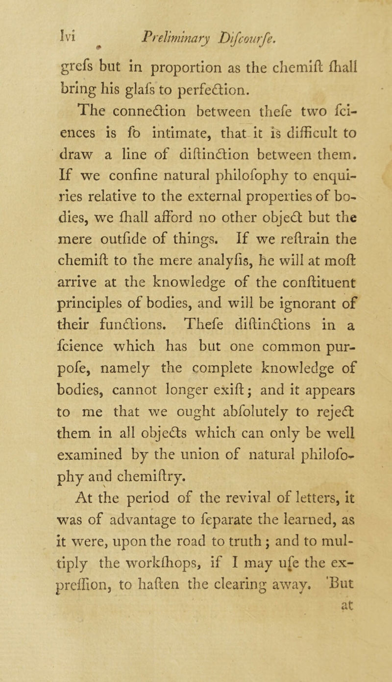 grefs but in proportion as the cliemifl: fhall bring his glafs to perfection. The connection between thefe two fci- ences is fo intimate, that it is difficult to draw a line of diftinCtion between them. If we confine natural philofophy to enqui- ries relative to the external properties of bo- dies, we fhall afford no other objeCt but the mere outfide of things. If we reftrain the chemift to the mere analyfis, he will at mo ft arrive at the knowledge of the conftituent principles of bodies, and will be ignorant of their fun&ions. Thefe diftinCtions in a fcience which has but one common pur- pofe, namely the complete knowledge of bodies, cannot longer exift ; and it appears to me that we ought abfolutely to rejeCt them in all objeCts which can only be well examined by the union of natural philofo- phy and chemiftry. At the period of the revival of letters, it r was of advantage to feparate the learned, as it were, upon the road to truth ; and to mul- tiply the workfhops, if I may ufe the ex- preifion, to haften the clearing away, ’But at