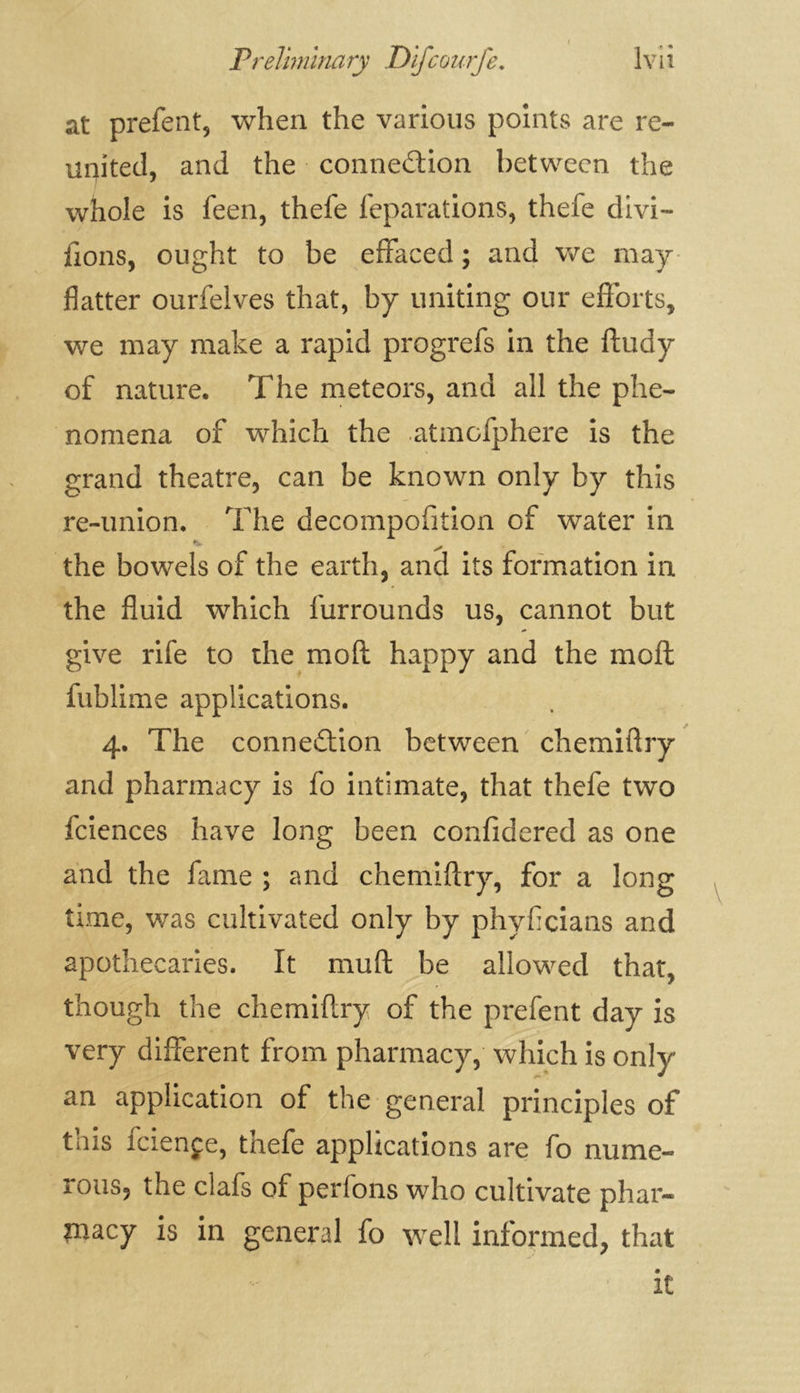 at prefent, when the various points are re- united, and the conne&ion between the whole is feen, thefe reparations, thele divi- sons, ought to be effaced ; and we may flatter ourfelves that, by uniting our efforts, we may make a rapid progrefs in the ftudy of nature. The meteors, and all the phe- nomena of which the atmofphere is the grand theatre, can be known only by this re-union. The decompofition of water in •t, ^ the bowels of the earth, and its formation in the fluid which furrounds us, cannot but give rife to the moft happy and the mo ft fublime applications. 4. The connection between chemiftry and pharmacy is fo intimate, that thefe two fciences have long been confidered as one and the fame ; and chemiftry, for a long time, was cultivated only by phyficians and apothecaries. It muft be allowed that, though the chemiftry of the prefent day is very different from pharmacy, which is only an application of the general principles of this fciençe, thefe applications are fo nume- rous, the clafs of perlons who cultivate phar- macy is in general fo well informed, that it