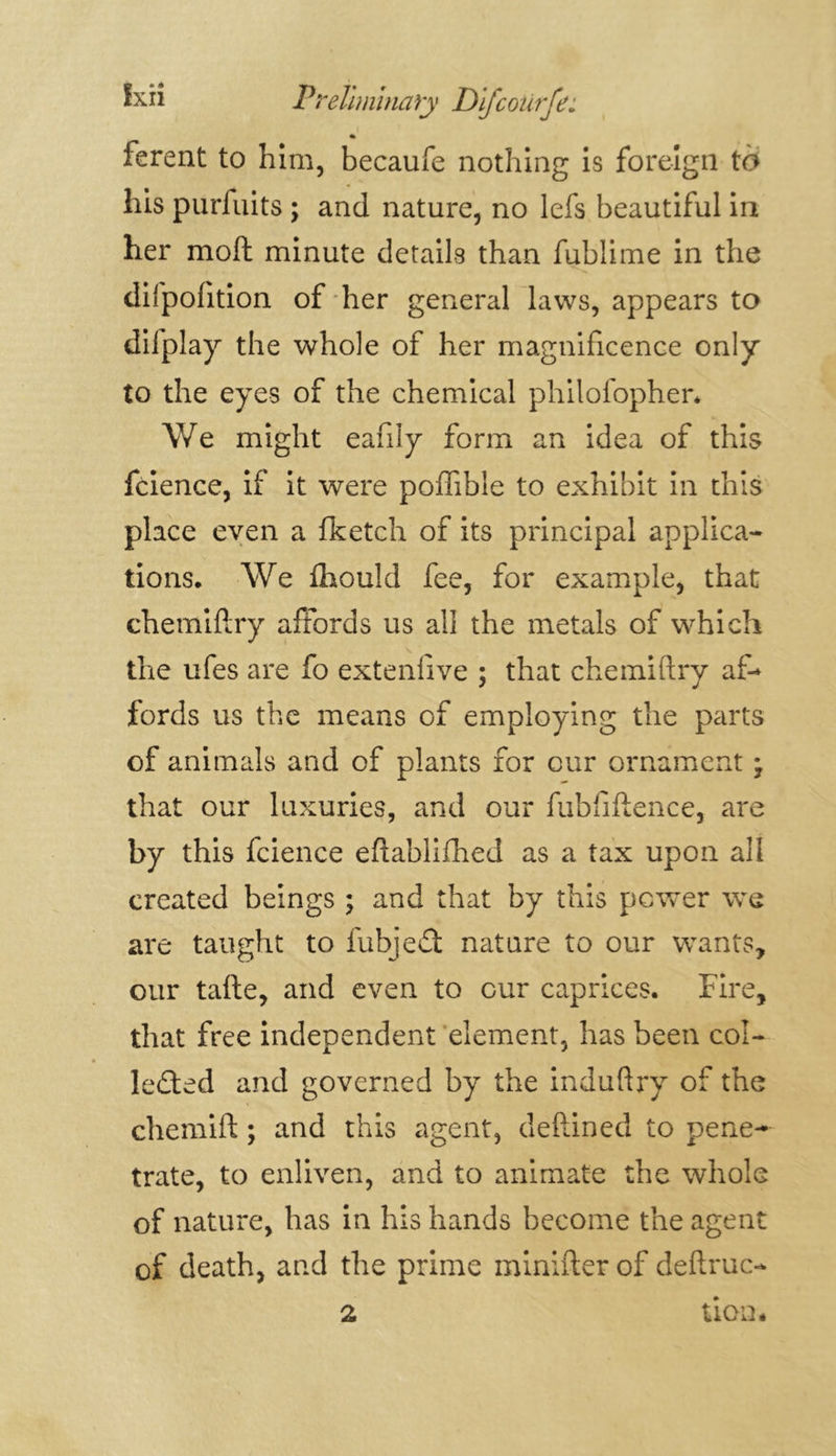 « ferent to him, becaufe nothing is foreign to his purfuits ; and nature, no lefs beautiful in her moft minute details than fublime in the difpofition of her general laws, appears to diiplay the whole of her magnificence only to the eyes of the chemical philofopher. We might eafily form an idea of this fcience, if it were poffible to exhibit in this place even a fketch of its principal applica- tions. We fhould fee, for example, that chemifiry affords us all the metals of which the ufes are fo exteniive ; that chemiftry af- fords us the means of employing the parts of animals and of plants for our ornament ; that our luxuries, and our fubfiftence, are by this fcience eftablifhed as a tax upon all created beings ; and that by this power we are taught to fubjeCt nature to our wants, our tafte, and even to cur caprices. Fire, that free independent element, has been col- lected and governed by the induftry of the chemift ; and this agent, deftined to pene- trate, to enliven, and to animate the whole of nature, has in his hands become the agent of death, and the prime minifter of deftruc- tion. 2